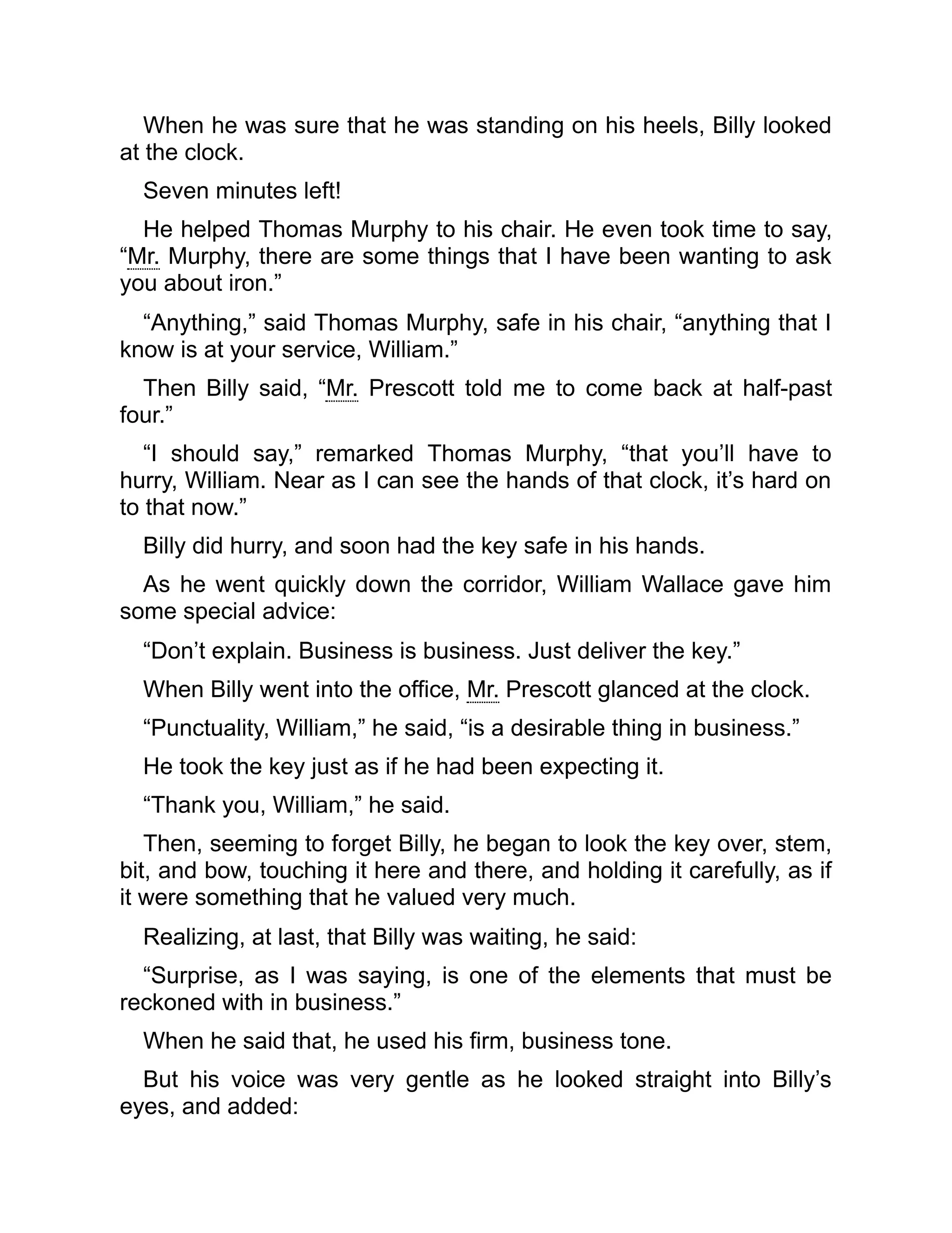 When he was sure that he was standing on his heels, Billy looked
at the clock.
Seven minutes left!
He helped Thomas Murphy to his chair. He even took time to say,
“Mr. Murphy, there are some things that I have been wanting to ask
you about iron.”
“Anything,” said Thomas Murphy, safe in his chair, “anything that I
know is at your service, William.”
Then Billy said, “Mr. Prescott told me to come back at half-past
four.”
“I should say,” remarked Thomas Murphy, “that you’ll have to
hurry, William. Near as I can see the hands of that clock, it’s hard on
to that now.”
Billy did hurry, and soon had the key safe in his hands.
As he went quickly down the corridor, William Wallace gave him
some special advice:
“Don’t explain. Business is business. Just deliver the key.”
When Billy went into the office, Mr. Prescott glanced at the clock.
“Punctuality, William,” he said, “is a desirable thing in business.”
He took the key just as if he had been expecting it.
“Thank you, William,” he said.
Then, seeming to forget Billy, he began to look the key over, stem,
bit, and bow, touching it here and there, and holding it carefully, as if
it were something that he valued very much.
Realizing, at last, that Billy was waiting, he said:
“Surprise, as I was saying, is one of the elements that must be
reckoned with in business.”
When he said that, he used his firm, business tone.
But his voice was very gentle as he looked straight into Billy’s
eyes, and added:
 