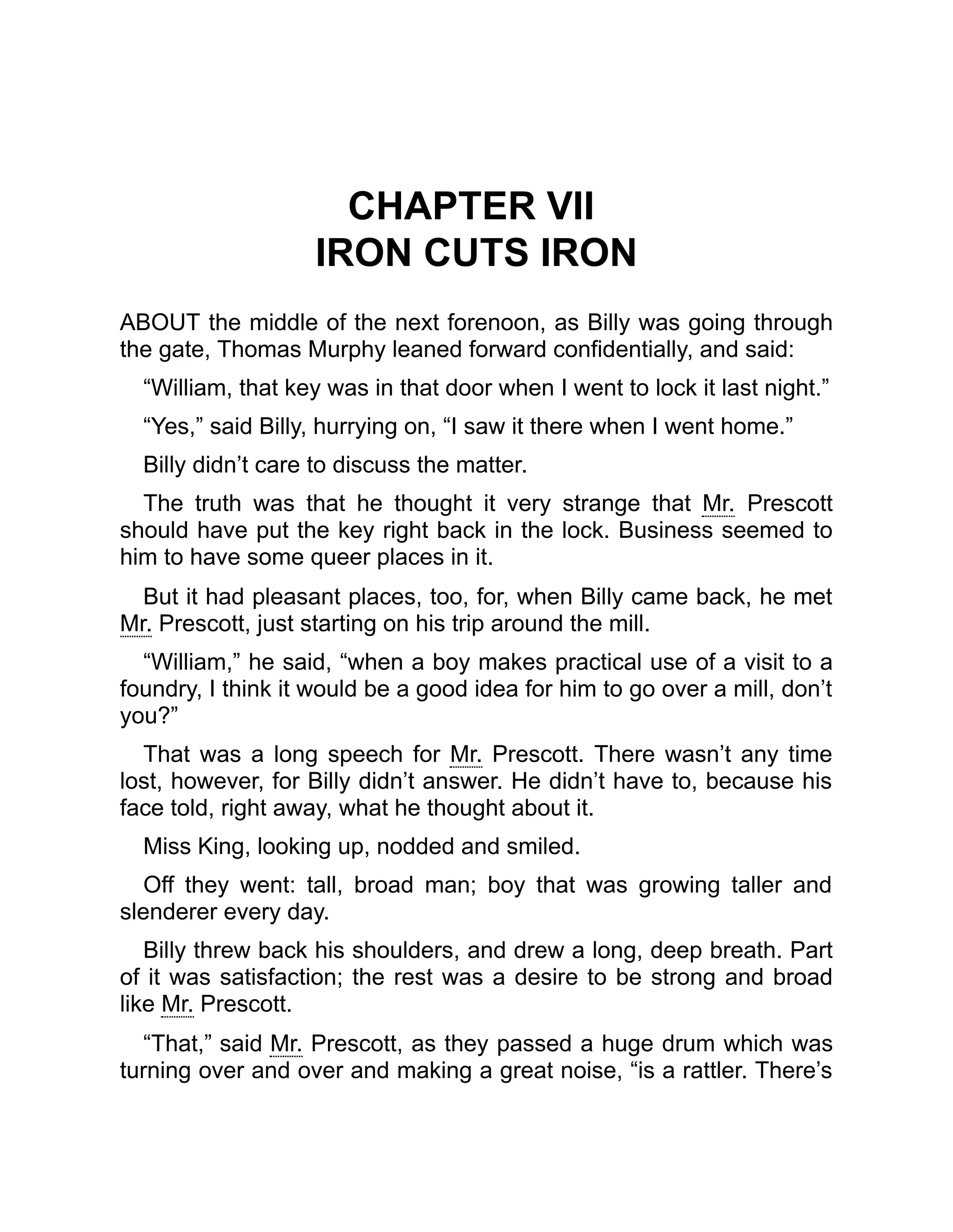 CHAPTER VII
IRON CUTS IRON
ABOUT the middle of the next forenoon, as Billy was going through
the gate, Thomas Murphy leaned forward confidentially, and said:
“William, that key was in that door when I went to lock it last night.”
“Yes,” said Billy, hurrying on, “I saw it there when I went home.”
Billy didn’t care to discuss the matter.
The truth was that he thought it very strange that Mr. Prescott
should have put the key right back in the lock. Business seemed to
him to have some queer places in it.
But it had pleasant places, too, for, when Billy came back, he met
Mr. Prescott, just starting on his trip around the mill.
“William,” he said, “when a boy makes practical use of a visit to a
foundry, I think it would be a good idea for him to go over a mill, don’t
you?”
That was a long speech for Mr. Prescott. There wasn’t any time
lost, however, for Billy didn’t answer. He didn’t have to, because his
face told, right away, what he thought about it.
Miss King, looking up, nodded and smiled.
Off they went: tall, broad man; boy that was growing taller and
slenderer every day.
Billy threw back his shoulders, and drew a long, deep breath. Part
of it was satisfaction; the rest was a desire to be strong and broad
like Mr. Prescott.
“That,” said Mr. Prescott, as they passed a huge drum which was
turning over and over and making a great noise, “is a rattler. There’s
 