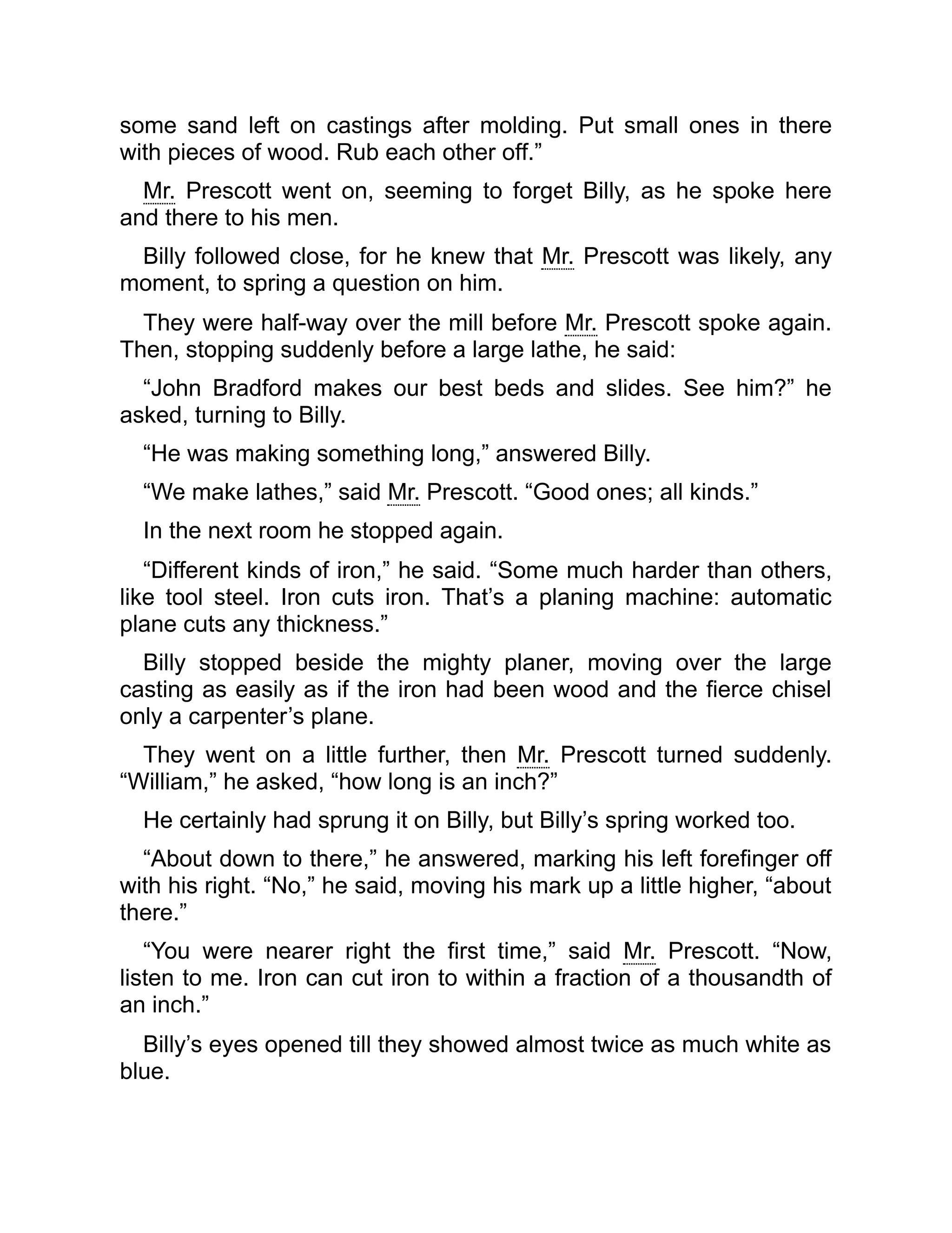 some sand left on castings after molding. Put small ones in there
with pieces of wood. Rub each other off.”
Mr. Prescott went on, seeming to forget Billy, as he spoke here
and there to his men.
Billy followed close, for he knew that Mr. Prescott was likely, any
moment, to spring a question on him.
They were half-way over the mill before Mr. Prescott spoke again.
Then, stopping suddenly before a large lathe, he said:
“John Bradford makes our best beds and slides. See him?” he
asked, turning to Billy.
“He was making something long,” answered Billy.
“We make lathes,” said Mr. Prescott. “Good ones; all kinds.”
In the next room he stopped again.
“Different kinds of iron,” he said. “Some much harder than others,
like tool steel. Iron cuts iron. That’s a planing machine: automatic
plane cuts any thickness.”
Billy stopped beside the mighty planer, moving over the large
casting as easily as if the iron had been wood and the fierce chisel
only a carpenter’s plane.
They went on a little further, then Mr. Prescott turned suddenly.
“William,” he asked, “how long is an inch?”
He certainly had sprung it on Billy, but Billy’s spring worked too.
“About down to there,” he answered, marking his left forefinger off
with his right. “No,” he said, moving his mark up a little higher, “about
there.”
“You were nearer right the first time,” said Mr. Prescott. “Now,
listen to me. Iron can cut iron to within a fraction of a thousandth of
an inch.”
Billy’s eyes opened till they showed almost twice as much white as
blue.
 