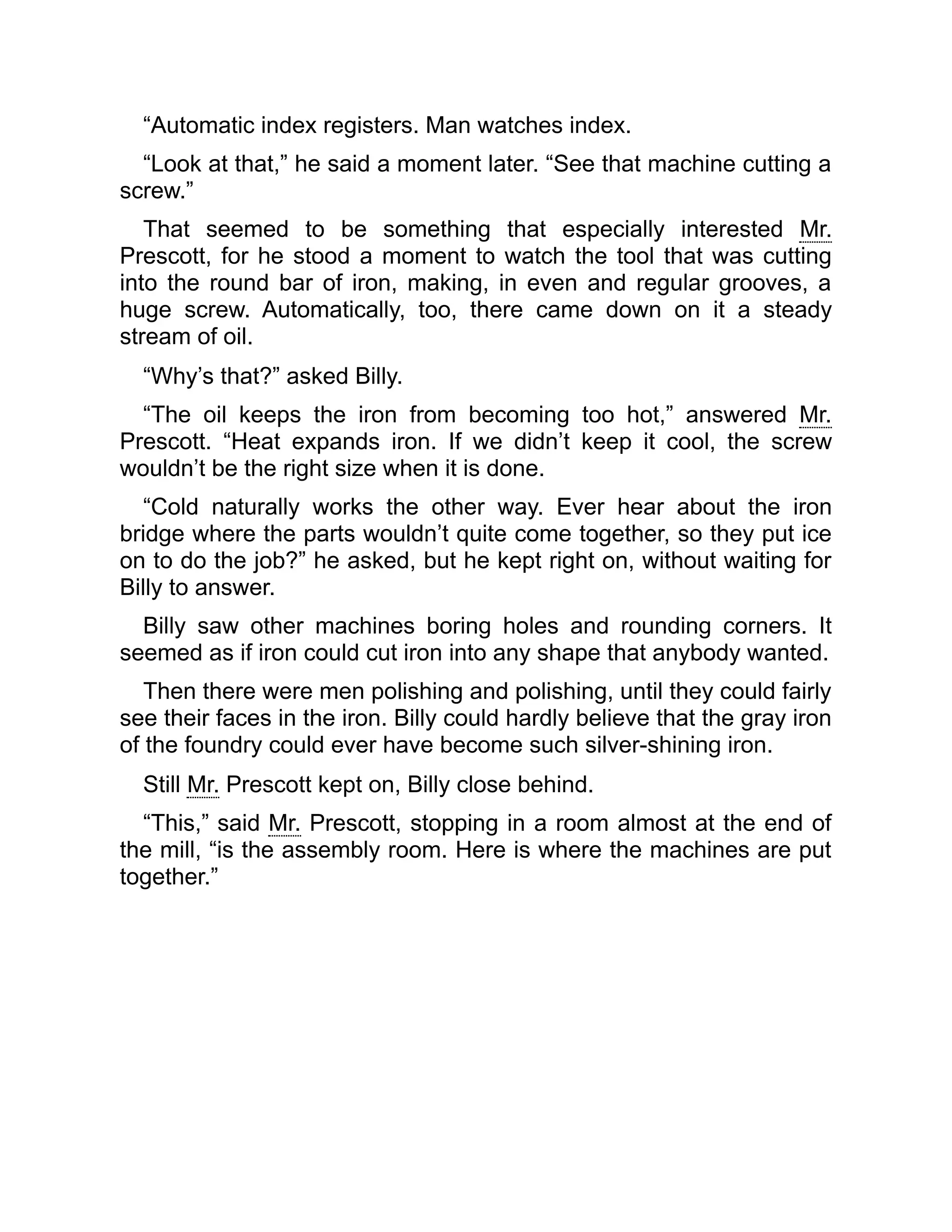 “Automatic index registers. Man watches index.
“Look at that,” he said a moment later. “See that machine cutting a
screw.”
That seemed to be something that especially interested Mr.
Prescott, for he stood a moment to watch the tool that was cutting
into the round bar of iron, making, in even and regular grooves, a
huge screw. Automatically, too, there came down on it a steady
stream of oil.
“Why’s that?” asked Billy.
“The oil keeps the iron from becoming too hot,” answered Mr.
Prescott. “Heat expands iron. If we didn’t keep it cool, the screw
wouldn’t be the right size when it is done.
“Cold naturally works the other way. Ever hear about the iron
bridge where the parts wouldn’t quite come together, so they put ice
on to do the job?” he asked, but he kept right on, without waiting for
Billy to answer.
Billy saw other machines boring holes and rounding corners. It
seemed as if iron could cut iron into any shape that anybody wanted.
Then there were men polishing and polishing, until they could fairly
see their faces in the iron. Billy could hardly believe that the gray iron
of the foundry could ever have become such silver-shining iron.
Still Mr. Prescott kept on, Billy close behind.
“This,” said Mr. Prescott, stopping in a room almost at the end of
the mill, “is the assembly room. Here is where the machines are put
together.”
 