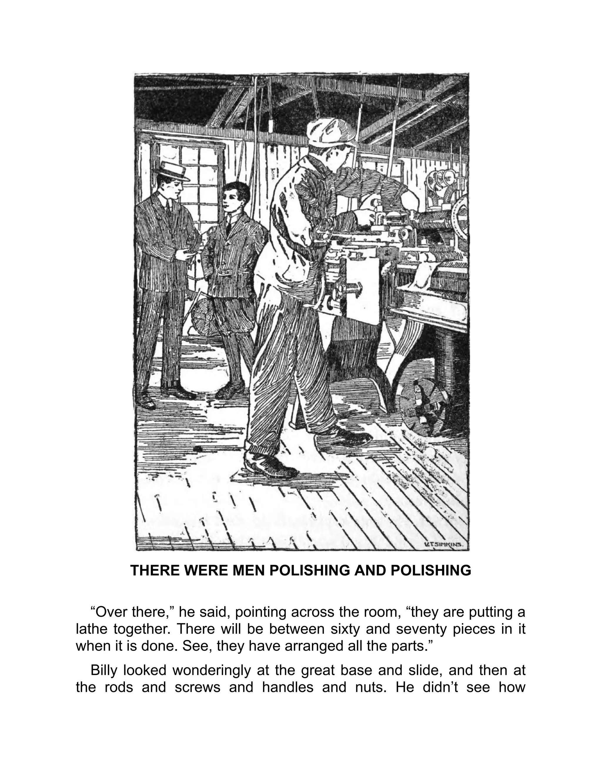 THERE WERE MEN POLISHING AND POLISHING
“Over there,” he said, pointing across the room, “they are putting a
lathe together. There will be between sixty and seventy pieces in it
when it is done. See, they have arranged all the parts.”
Billy looked wonderingly at the great base and slide, and then at
the rods and screws and handles and nuts. He didn’t see how
 