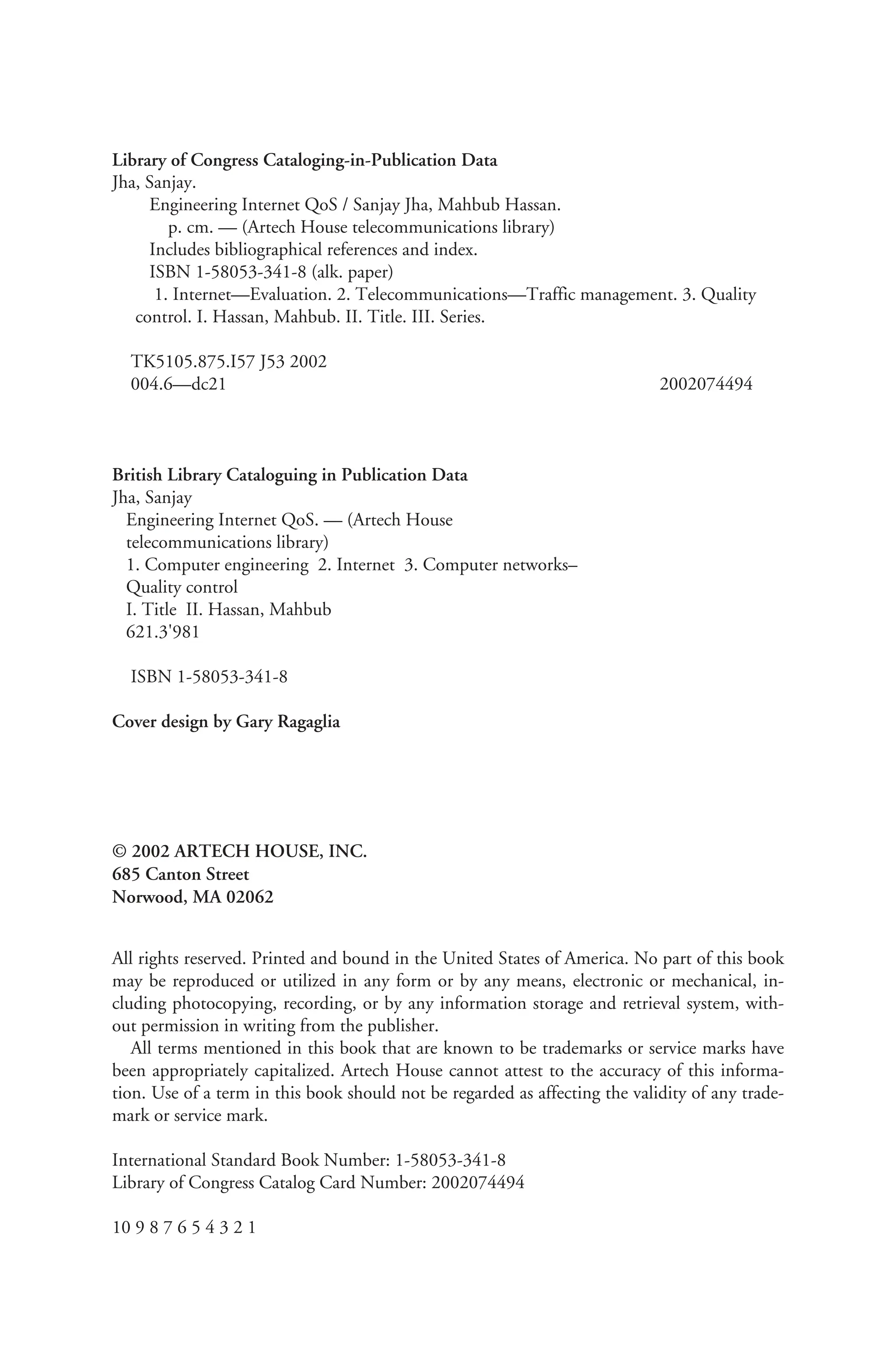 Library of Congress Cataloging-in-Publication Data
Jha, Sanjay.
Engineering Internet QoS / Sanjay Jha, Mahbub Hassan.
p. cm. — (Artech House telecommunications library)
Includes bibliographical references and index.
ISBN 1-58053-341-8 (alk. paper)
1. Internet—Evaluation. 2. Telecommunications—Traffic management. 3. Quality
control. I. Hassan, Mahbub. II. Title. III. Series.
TK5105.875.I57 J53 2002
004.6—dc21 2002074494
British Library Cataloguing in Publication Data
Jha, Sanjay
Engineering Internet QoS. — (Artech House
telecommunications library)
1. Computer engineering 2. Internet 3. Computer networks–
Quality control
I. Title II. Hassan, Mahbub
621.3'981
ISBN 1-58053-341-8
Cover design by Gary Ragaglia
© 2002 ARTECH HOUSE, INC.
685 Canton Street
Norwood, MA 02062
All rights reserved. Printed and bound in the United States of America. No part of this book
may be reproduced or utilized in any form or by any means, electronic or mechanical, in-
cluding photocopying, recording, or by any information storage and retrieval system, with-
out permission in writing from the publisher.
All terms mentioned in this book that are known to be trademarks or service marks have
been appropriately capitalized. Artech House cannot attest to the accuracy of this informa-
tion. Use of a term in this book should not be regarded as affecting the validity of any trade-
mark or service mark.
International Standard Book Number: 1-58053-341-8
Library of Congress Catalog Card Number: 2002074494
10 9 8 7 6 5 4 3 2 1
 