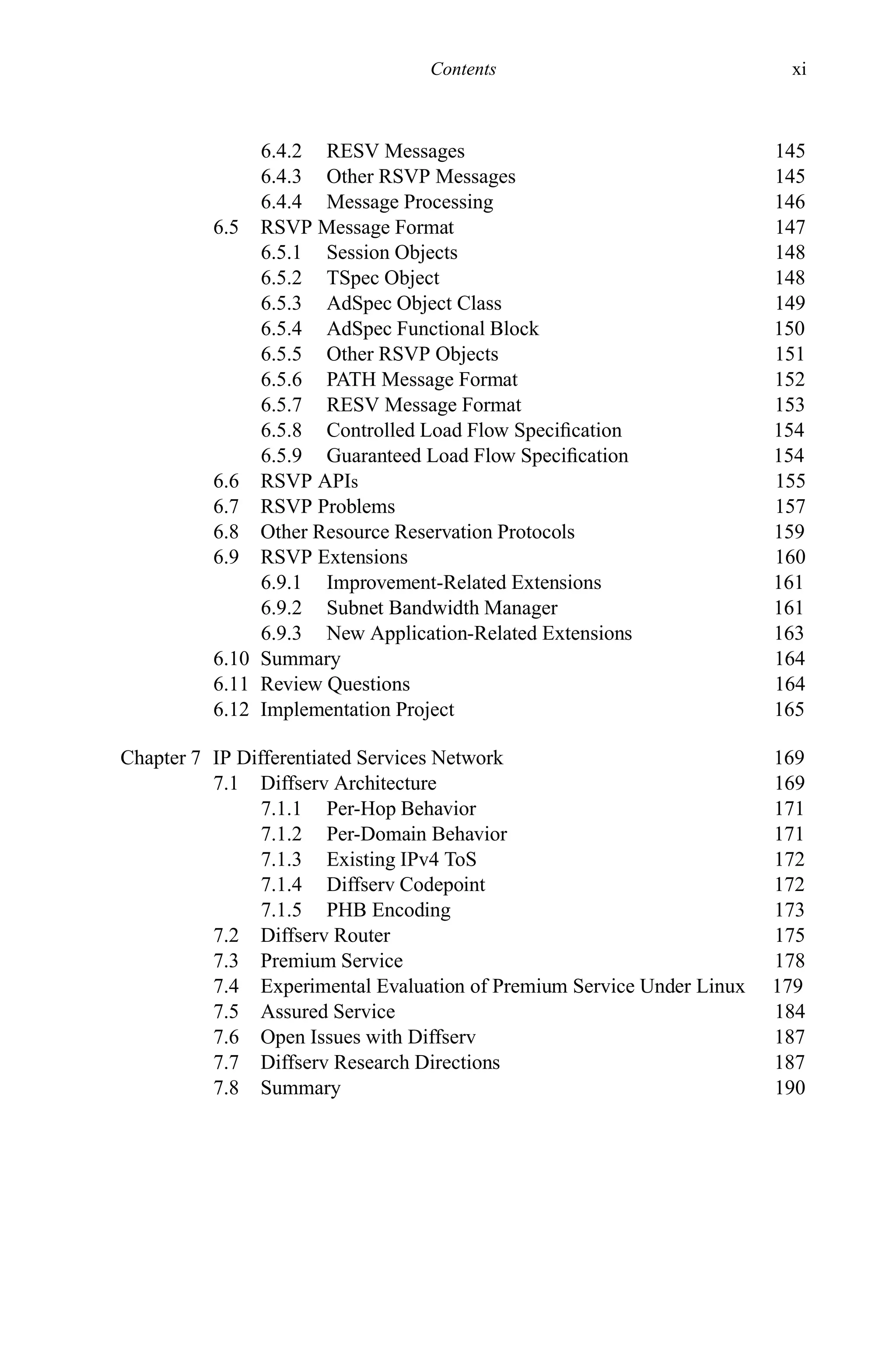Contents xi
6.4.2 RESV Messages 145
6.4.3 Other RSVP Messages 145
6.4.4 Message Processing 146
6.5 RSVP Message Format 147
6.5.1 Session Objects 148
6.5.2 TSpec Object 148
6.5.3 AdSpec Object Class 149
6.5.4 AdSpec Functional Block 150
6.5.5 Other RSVP Objects 151
6.5.6 PATH Message Format 152
6.5.7 RESV Message Format 153
6.5.8 Controlled Load Flow Specification 154
6.5.9 Guaranteed Load Flow Specification 154
6.6 RSVP APIs 155
6.7 RSVP Problems 157
6.8 Other Resource Reservation Protocols 159
6.9 RSVP Extensions 160
6.9.1 Improvement-Related Extensions 161
6.9.2 Subnet Bandwidth Manager 161
6.9.3 New Application-Related Extensions 163
6.10 Summary 164
6.11 Review Questions 164
6.12 Implementation Project 165
Chapter 7 IP Differentiated Services Network 169
7.1 Diffserv Architecture 169
7.1.1 Per-Hop Behavior 171
7.1.2 Per-Domain Behavior 171
7.1.3 Existing IPv4 ToS 172
7.1.4 Diffserv Codepoint 172
7.1.5 PHB Encoding 173
7.2 Diffserv Router 175
7.3 Premium Service 178
7.4 Experimental Evaluation of Premium Service Under Linux 179
7.5 Assured Service 184
7.6 Open Issues with Diffserv 187
7.7 Diffserv Research Directions 187
7.8 Summary 190
 