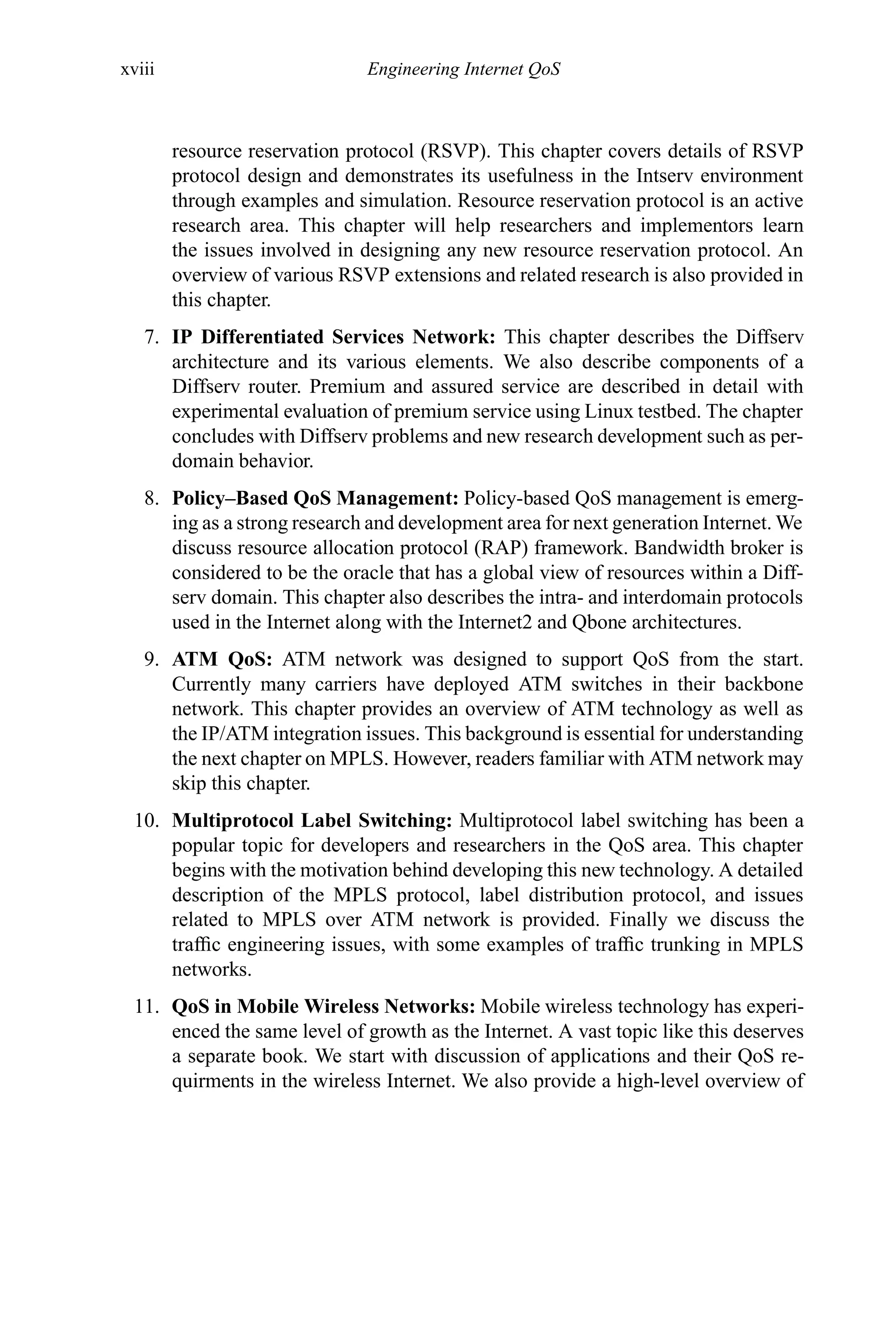 xviii Engineering Internet QoS
resource reservation protocol (RSVP). This chapter covers details of RSVP
protocol design and demonstrates its usefulness in the Intserv environment
through examples and simulation. Resource reservation protocol is an active
research area. This chapter will help researchers and implementors learn
the issues involved in designing any new resource reservation protocol. An
overview of various RSVP extensions and related research is also provided in
this chapter.
7. IP Differentiated Services Network: This chapter describes the Diffserv
architecture and its various elements. We also describe components of a
Diffserv router. Premium and assured service are described in detail with
experimental evaluation of premium service using Linux testbed. The chapter
concludes with Diffserv problems and new research development such as per-
domain behavior.
8. Policy–Based QoS Management: Policy-based QoS management is emerg-
ing as a strong research and development area for next generation Internet. We
discuss resource allocation protocol (RAP) framework. Bandwidth broker is
considered to be the oracle that has a global view of resources within a Diff-
serv domain. This chapter also describes the intra- and interdomain protocols
used in the Internet along with the Internet2 and Qbone architectures.
9. ATM QoS: ATM network was designed to support QoS from the start.
Currently many carriers have deployed ATM switches in their backbone
network. This chapter provides an overview of ATM technology as well as
the IP/ATM integration issues. This background is essential for understanding
the next chapter on MPLS. However, readers familiar with ATM network may
skip this chapter.
10. Multiprotocol Label Switching: Multiprotocol label switching has been a
popular topic for developers and researchers in the QoS area. This chapter
begins with the motivation behind developing this new technology. A detailed
description of the MPLS protocol, label distribution protocol, and issues
related to MPLS over ATM network is provided. Finally we discuss the
traffic engineering issues, with some examples of traffic trunking in MPLS
networks.
11. QoS in Mobile Wireless Networks: Mobile wireless technology has experi-
enced the same level of growth as the Internet. A vast topic like this deserves
a separate book. We start with discussion of applications and their QoS re-
quirments in the wireless Internet. We also provide a high-level overview of
 