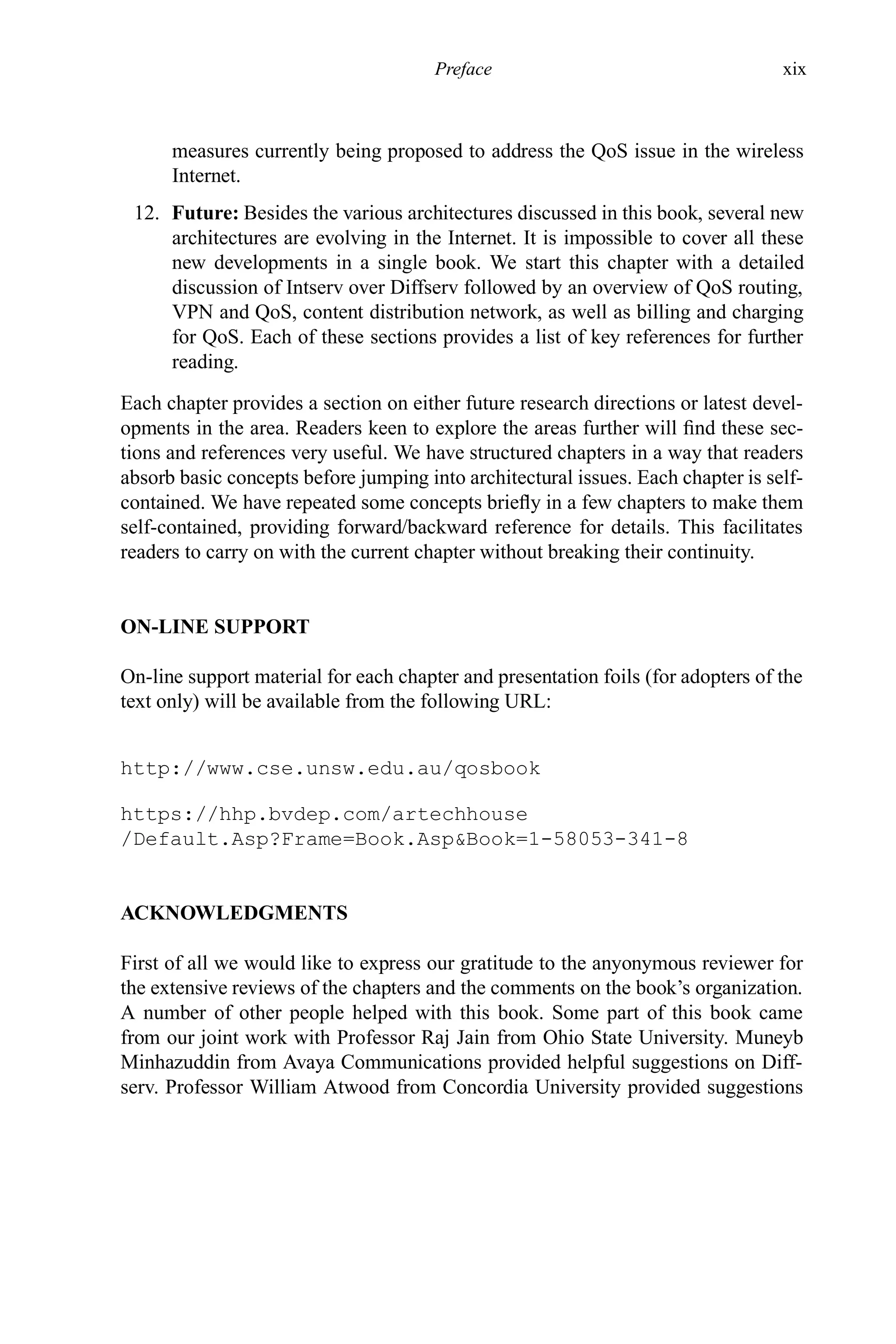 Preface xix
measures currently being proposed to address the QoS issue in the wireless
Internet.
12. Future: Besides the various architectures discussed in this book, several new
architectures are evolving in the Internet. It is impossible to cover all these
new developments in a single book. We start this chapter with a detailed
discussion of Intserv over Diffserv followed by an overview of QoS routing,
VPN and QoS, content distribution network, as well as billing and charging
for QoS. Each of these sections provides a list of key references for further
reading.
Each chapter provides a section on either future research directions or latest devel-
opments in the area. Readers keen to explore the areas further will find these sec-
tions and references very useful. We have structured chapters in a way that readers
absorb basic concepts before jumping into architectural issues. Each chapter is self-
contained. We have repeated some concepts briefly in a few chapters to make them
self-contained, providing forward/backward reference for details. This facilitates
readers to carry on with the current chapter without breaking their continuity.
ON-LINE SUPPORT
On-line support material for each chapter and presentation foils (for adopters of the
text only) will be available from the following URL:
http://www.cse.unsw.edu.au/qosbook
https://hhp.bvdep.com/artechhouse
/Default.Asp?Frame=Book.Asp&Book=1-58053-341-8
ACKNOWLEDGMENTS
First of all we would like to express our gratitude to the anyonymous reviewer for
the extensive reviews of the chapters and the comments on the book’s organization.
A number of other people helped with this book. Some part of this book came
from our joint work with Professor Raj Jain from Ohio State University. Muneyb
Minhazuddin from Avaya Communications provided helpful suggestions on Diff-
serv. Professor William Atwood from Concordia University provided suggestions
 