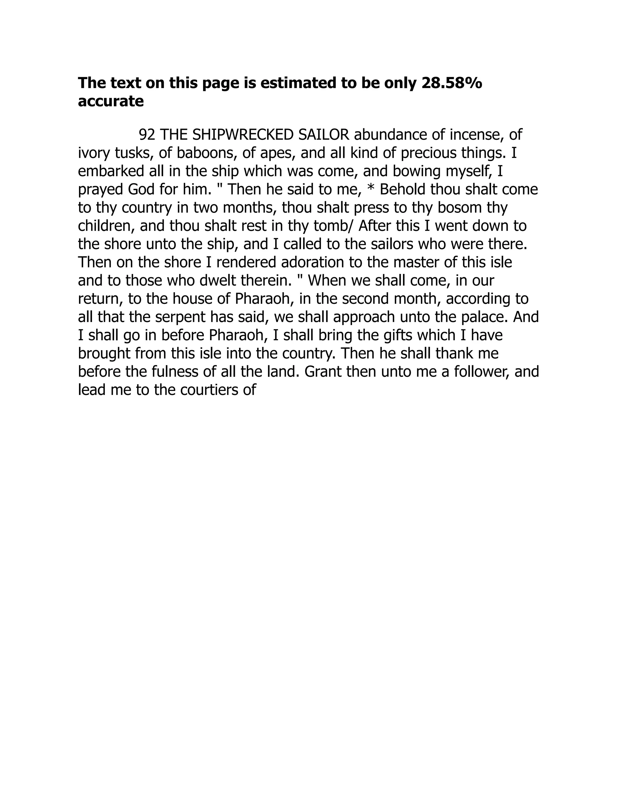 The text on this page is estimated to be only 28.58%
accurate
92 THE SHIPWRECKED SAILOR abundance of incense, of
ivory tusks, of baboons, of apes, and all kind of precious things. I
embarked all in the ship which was come, and bowing myself, I
prayed God for him. " Then he said to me, * Behold thou shalt come
to thy country in two months, thou shalt press to thy bosom thy
children, and thou shalt rest in thy tomb/ After this I went down to
the shore unto the ship, and I called to the sailors who were there.
Then on the shore I rendered adoration to the master of this isle
and to those who dwelt therein. " When we shall come, in our
return, to the house of Pharaoh, in the second month, according to
all that the serpent has said, we shall approach unto the palace. And
I shall go in before Pharaoh, I shall bring the gifts which I have
brought from this isle into the country. Then he shall thank me
before the fulness of all the land. Grant then unto me a follower, and
lead me to the courtiers of
 