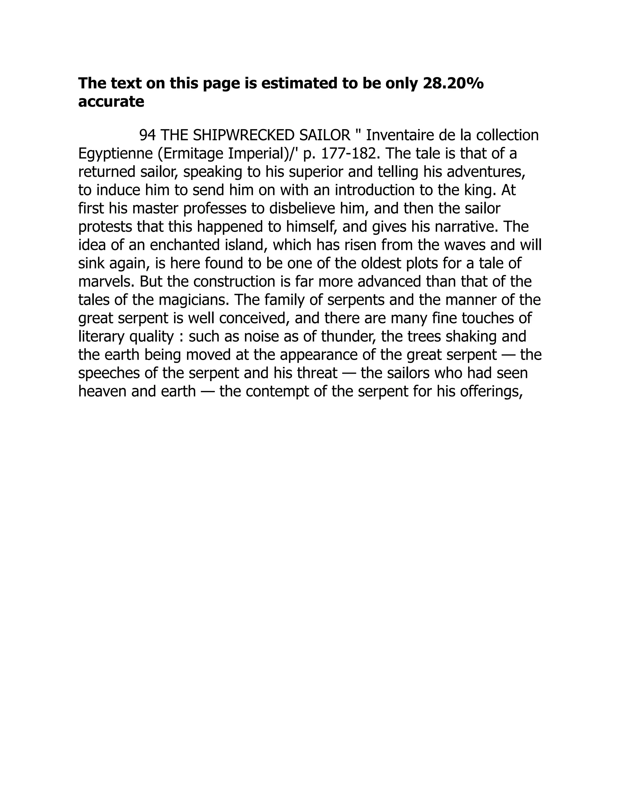 The text on this page is estimated to be only 28.20%
accurate
94 THE SHIPWRECKED SAILOR " Inventaire de la collection
Egyptienne (Ermitage Imperial)/' p. 177-182. The tale is that of a
returned sailor, speaking to his superior and telling his adventures,
to induce him to send him on with an introduction to the king. At
first his master professes to disbelieve him, and then the sailor
protests that this happened to himself, and gives his narrative. The
idea of an enchanted island, which has risen from the waves and will
sink again, is here found to be one of the oldest plots for a tale of
marvels. But the construction is far more advanced than that of the
tales of the magicians. The family of serpents and the manner of the
great serpent is well conceived, and there are many fine touches of
literary quality : such as noise as of thunder, the trees shaking and
the earth being moved at the appearance of the great serpent — the
speeches of the serpent and his threat — the sailors who had seen
heaven and earth — the contempt of the serpent for his offerings,
 