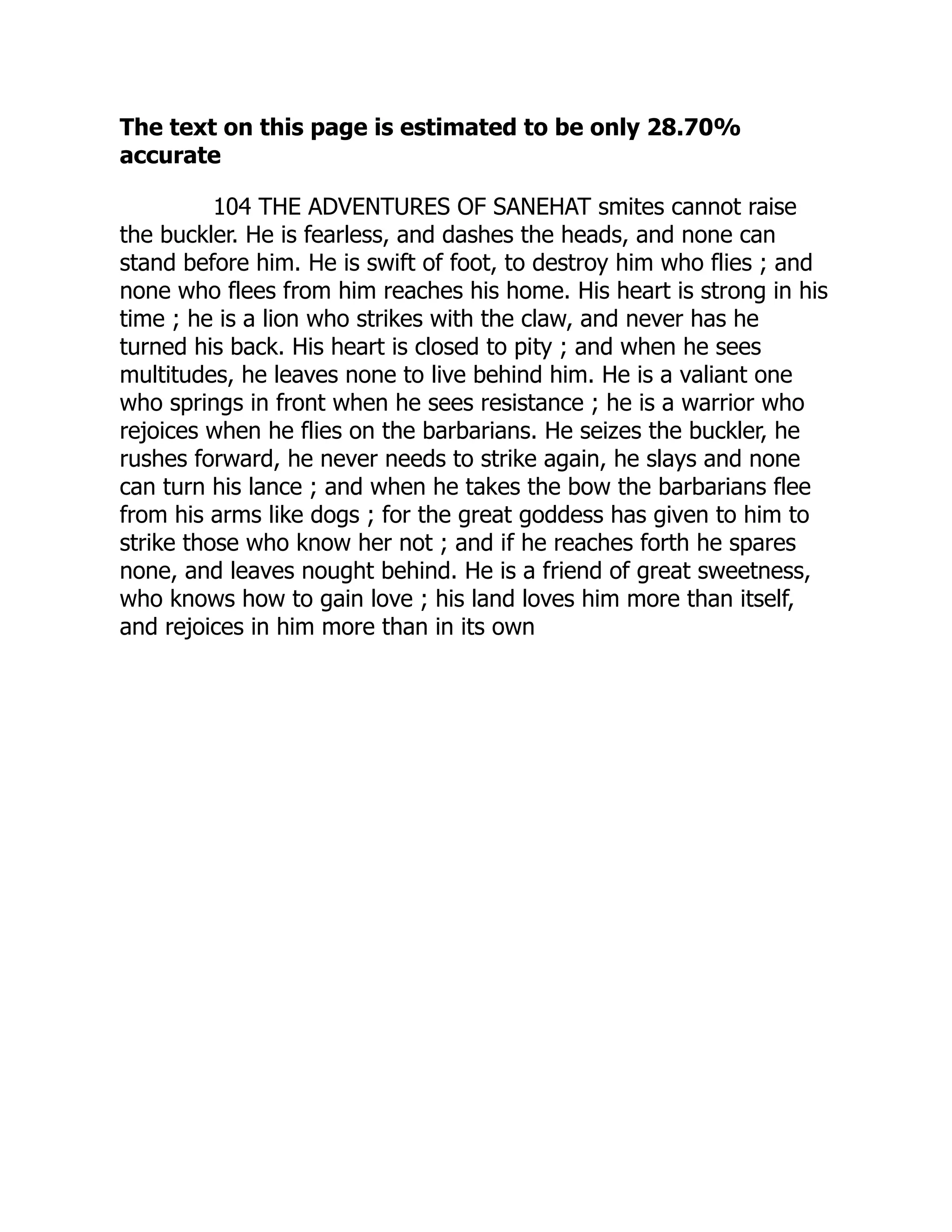 The text on this page is estimated to be only 28.70%
accurate
104 THE ADVENTURES OF SANEHAT smites cannot raise
the buckler. He is fearless, and dashes the heads, and none can
stand before him. He is swift of foot, to destroy him who flies ; and
none who flees from him reaches his home. His heart is strong in his
time ; he is a lion who strikes with the claw, and never has he
turned his back. His heart is closed to pity ; and when he sees
multitudes, he leaves none to live behind him. He is a valiant one
who springs in front when he sees resistance ; he is a warrior who
rejoices when he flies on the barbarians. He seizes the buckler, he
rushes forward, he never needs to strike again, he slays and none
can turn his lance ; and when he takes the bow the barbarians flee
from his arms like dogs ; for the great goddess has given to him to
strike those who know her not ; and if he reaches forth he spares
none, and leaves nought behind. He is a friend of great sweetness,
who knows how to gain love ; his land loves him more than itself,
and rejoices in him more than in its own
 