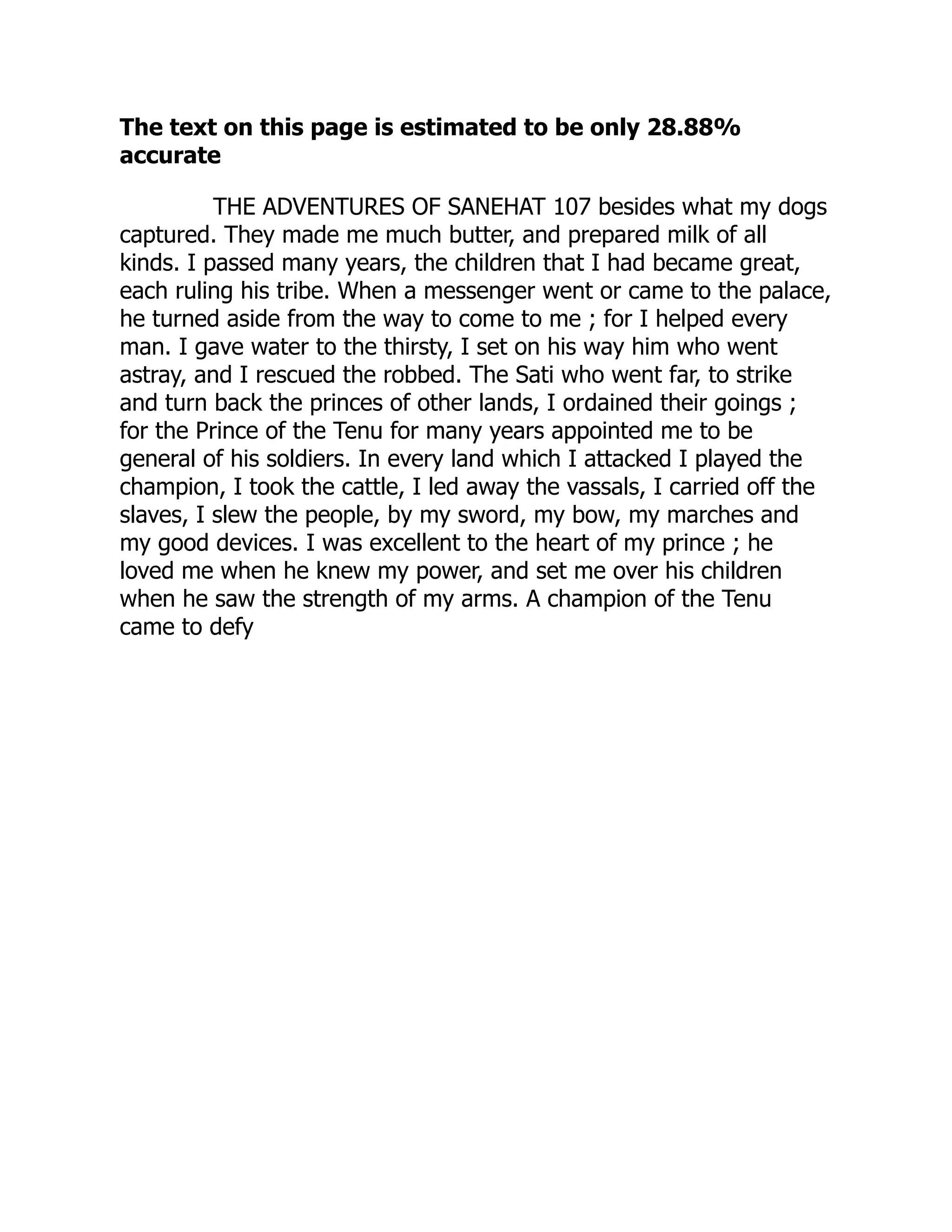 The text on this page is estimated to be only 28.88%
accurate
THE ADVENTURES OF SANEHAT 107 besides what my dogs
captured. They made me much butter, and prepared milk of all
kinds. I passed many years, the children that I had became great,
each ruling his tribe. When a messenger went or came to the palace,
he turned aside from the way to come to me ; for I helped every
man. I gave water to the thirsty, I set on his way him who went
astray, and I rescued the robbed. The Sati who went far, to strike
and turn back the princes of other lands, I ordained their goings ;
for the Prince of the Tenu for many years appointed me to be
general of his soldiers. In every land which I attacked I played the
champion, I took the cattle, I led away the vassals, I carried off the
slaves, I slew the people, by my sword, my bow, my marches and
my good devices. I was excellent to the heart of my prince ; he
loved me when he knew my power, and set me over his children
when he saw the strength of my arms. A champion of the Tenu
came to defy
 