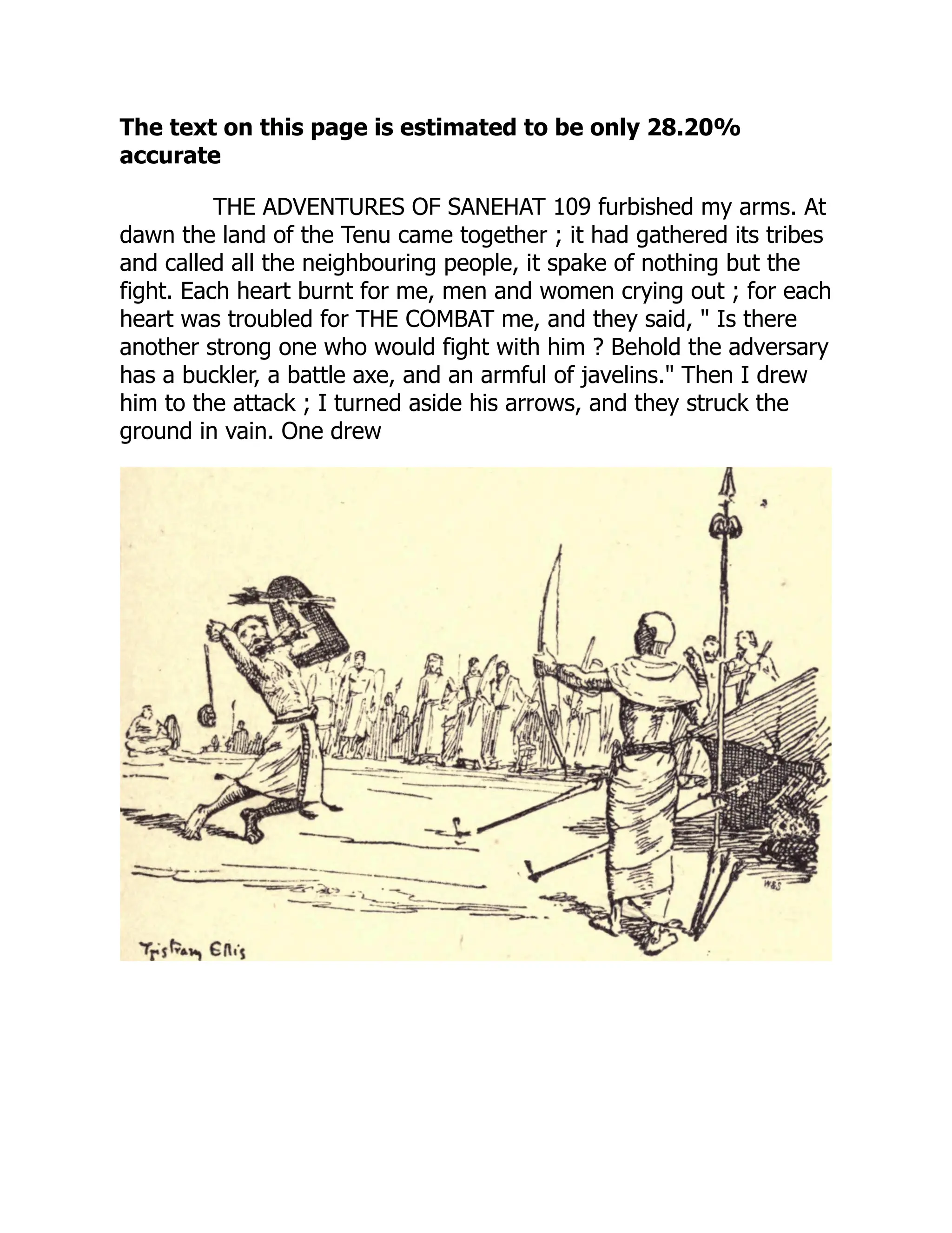 The text on this page is estimated to be only 28.20%
accurate
THE ADVENTURES OF SANEHAT 109 furbished my arms. At
dawn the land of the Tenu came together ; it had gathered its tribes
and called all the neighbouring people, it spake of nothing but the
fight. Each heart burnt for me, men and women crying out ; for each
heart was troubled for THE COMBAT me, and they said, " Is there
another strong one who would fight with him ? Behold the adversary
has a buckler, a battle axe, and an armful of javelins." Then I drew
him to the attack ; I turned aside his arrows, and they struck the
ground in vain. One drew
 