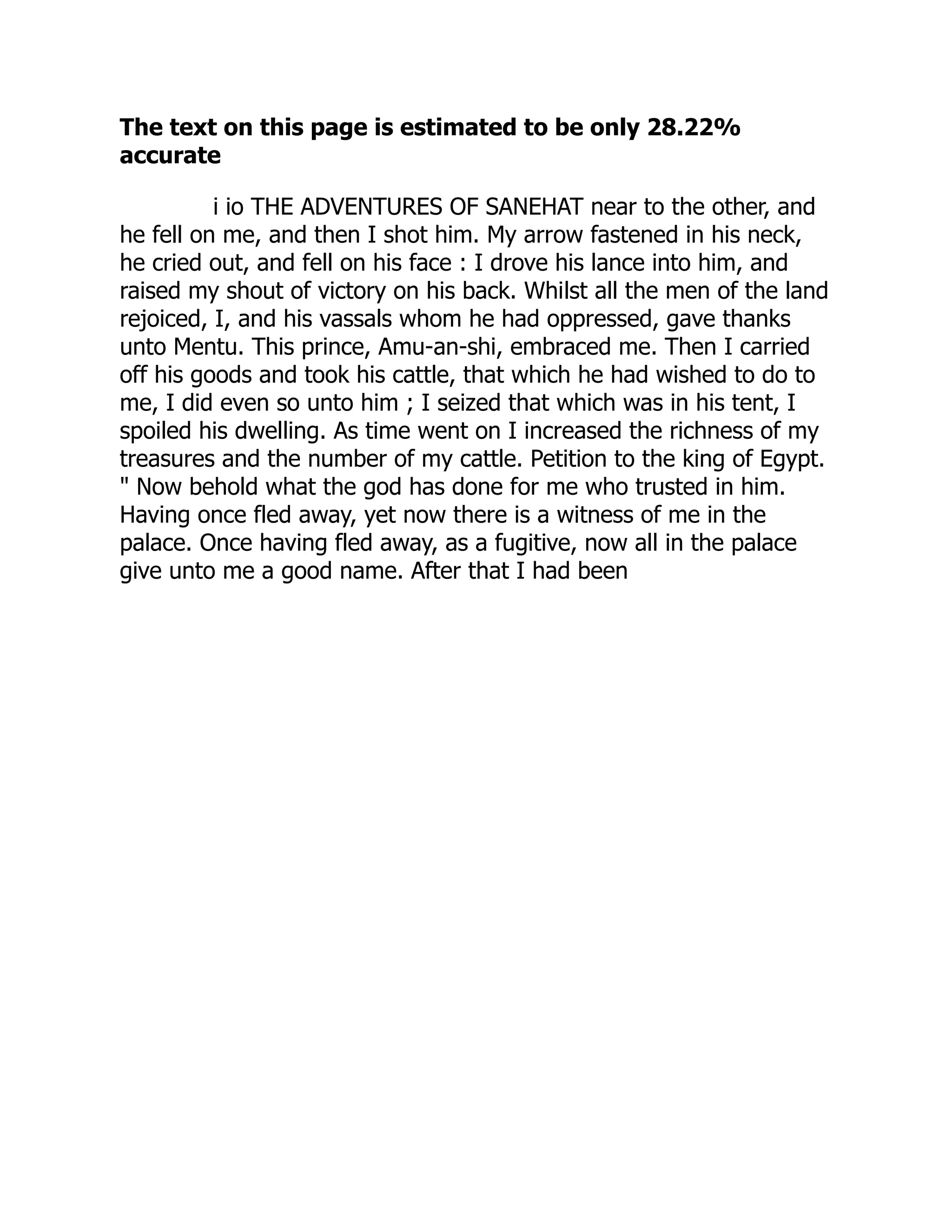 The text on this page is estimated to be only 28.22%
accurate
i io THE ADVENTURES OF SANEHAT near to the other, and
he fell on me, and then I shot him. My arrow fastened in his neck,
he cried out, and fell on his face : I drove his lance into him, and
raised my shout of victory on his back. Whilst all the men of the land
rejoiced, I, and his vassals whom he had oppressed, gave thanks
unto Mentu. This prince, Amu-an-shi, embraced me. Then I carried
off his goods and took his cattle, that which he had wished to do to
me, I did even so unto him ; I seized that which was in his tent, I
spoiled his dwelling. As time went on I increased the richness of my
treasures and the number of my cattle. Petition to the king of Egypt.
" Now behold what the god has done for me who trusted in him.
Having once fled away, yet now there is a witness of me in the
palace. Once having fled away, as a fugitive, now all in the palace
give unto me a good name. After that I had been
 