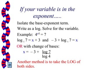 If your variable is in the
exponent…..
Isolate the base-exponent term.
Write as a log. Solve for the variable.
Example: 4x+3
= 7
log 4 7 = x + 3 and – 3 + log 4 7 = x
OR with change of bases:
x = – 3 + log 7
log 4
Another method is to take the LOG of
both sides.
 