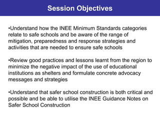•Understand how the INEE Minimum Standards categories
relate to safe schools and be aware of the range of
mitigation, preparedness and response strategies and
activities that are needed to ensure safe schools
•Review good practices and lessons learnt from the region to
minimize the negative impact of the use of educational
institutions as shelters and formulate concrete advocacy
messages and strategies
•Understand that safer school construction is both critical and
possible and be able to utilise the INEE Guidance Notes on
Safer School Construction
Session Objectives
 