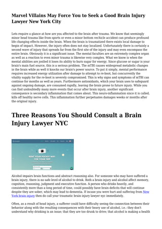 Marvel Villains May Force You to Seek a Good Brain Injury
Lawyer New York City
Lets require a glance at how are you affected to the brain after trauma. We know that seemingly
minor head trauma like from sports or even a minor bottom vechicle accident can produce profound
life changing effects inside the brain. When the brain is traumatized there exists local damage to
begin of impact. However, the injury often does not stay localized. Unfortunately there is certainly a
second wave of injury that spreads far from the first site of the injury and may even encompass the
entire brain. Obviously it is a significant issue. The mental faculties are an extremely complex organ
as well as a reaction to even minor trauma is likewise very complex. What we know is when the
mental abilities are jostled it loses its ability to burn sugar for energy. Since glucose or sugar is your
brain's main fuel source, this is a serious problem. The mTBI causes widespread metabolic changes
in the brain while as well it knocks our brain's power source. To put it simply, mental performance
requires increased energy utilization after damage to attempt to re-boot, but concurrently the
vitality supply for the re-boot is severely compromised. This is why signs and symptoms of mTBI can
continue for months as well as years. Furthermore antioxidants, which your brain uses to safeguard
against ongoing damage, are consumed rapidly, leaving the brain prone to future injury. While you
can find undoubtedly many more events that occur after brain injury, another significant
consequence is secondary inflammation that comes about. This neuro-inflammation since it is called,
kills off healthy nerve cells. This inflammation further perpetuates damages weeks or months after
the original injury.
Three Reasons You Should Consult a Brain
Injury Lawyer NYC
Alcohol impairs brain functions and abstract reasoning also. For someone who may have suffered a
brain injury, there is no safe level of alcohol to drink. Both a brain injury and alcohol affect memory,
cognition, reasoning, judgment and executive function. A person who drinks heavily, and
consistently more than a long period of time, could possibly have brain deficits that will continue
despite they are sober, which may lead to dementia. If incase you were hurt and suffering from New
York brain injury then do call your traumatic brain injury lawyer nyc immediately.
Often, as a result of head injury, a sufferer could have difficulty seeing the connection between their
behavior along with the resulting consequences with their heavy use of alcohol, i.e.: they don't
understand why drinking is an issue; that they are too drunk to drive; that alcohol is making a health
 