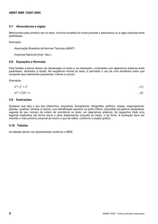 Licença de uso exclusivo para Petrobras S/A
                     Cópia impressa pelo Sistema Target CENWeb

ABNT NBR 15287:2005



5.7    Abreviaturas e siglas

Mencionada pela primeira vez no texto, a forma completa do nome precede a abreviatura ou a sigla colocada entre
parênteses.

Exemplos:

      Associação Brasileira de Normas Técnicas (ABNT)

      Imprensa Nacional (Impr. Nac.)

5.8    Equações e fórmulas

Para facilitar a leitura devem ser destacadas no texto e, se necessário, numeradas com algarismos arábicos entre
parênteses, alinhados à direita. Na seqüência normal do texto, é permitido o uso de uma entrelinha maior que
comporte seus elementos (expoentes, índices e outros).

Exemplos:

      x2 + y2 = z2                                                                                               …(1)

      (x2 + y2)/5 = n                                                                                            …(2)

5.9    Ilustrações

Qualquer que seja o seu tipo (desenhos, esquemas, fluxogramas, fotografias, gráficos, mapas, organogramas,
plantas, quadros, retratos e outros), sua identificação aparece na parte inferior, precedida da palavra designativa,
seguida de seu número de ordem de ocorrência no texto, em algarismos arábicos, do respectivo título e/ou
legenda explicativa (de forma breve e clara dispensando consulta ao texto), e da fonte. A ilustração deve ser
inserida o mais próximo possível do trecho a que se refere, conforme o projeto gráfico.

5.10 Tabelas

As tabelas devem ser apresentadas conforme o IBGE.




6                                                                               ©ABNT 2005 - Todos os direitos reservados
 