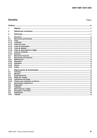 Licença de uso exclusivo para Petrobras S/A
                  Cópia impressa pelo Sistema Target CENWeb


                                                                                                                                        ABNT NBR 15287:2005




Sumário                                                                                                                                                                Página


Prefácio.......................................................................................................................................................................iv
1           Objetivo ..........................................................................................................................................................1
2           Referências normativas ................................................................................................................................1
3           Definições.......................................................................................................................................................1
4           Estrutura.........................................................................................................................................................2
4.1         Elementos pré-textuais .................................................................................................................................2
4.1.1       Capa ................................................................................................................................................................2
4.1.2       Lombada.........................................................................................................................................................2
4.1.3       Folha de rosto ................................................................................................................................................3
4.1.4       Lista de ilustrações .......................................................................................................................................3
4.1.5       Lista de tabelas..............................................................................................................................................3
4.1.6       Lista de abreviaturas e siglas ......................................................................................................................3
4.1.7       Lista de símbolos ..........................................................................................................................................3
4.1.8       Sumário ..........................................................................................................................................................3
4.2         Elementos textuais ........................................................................................................................................3
4.3         Elementos pós-textuais ................................................................................................................................3
4.3.1       Referências ....................................................................................................................................................4
4.3.2       Glossário ........................................................................................................................................................4
4.3.3       Apêndice.........................................................................................................................................................4
4.3.4       Anexo ..............................................................................................................................................................4
4.3.5       Índice...............................................................................................................................................................4
5           Regras gerais de apresentação ...................................................................................................................4
5.1         Formato ..........................................................................................................................................................4
5.2         Margem ...........................................................................................................................................................5
5.3         Espacejamento ..............................................................................................................................................5
5.3.1       Notas de rodapé.............................................................................................................................................5
5.3.2       Indicativos de seção......................................................................................................................................5
5.3.3       Títulos sem indicativo numérico..................................................................................................................5
5.4         Numeração progressiva................................................................................................................................5
5.5         Paginação.......................................................................................................................................................5
5.6         Citações..........................................................................................................................................................5
5.7         Abreviaturas e siglas.....................................................................................................................................6
5.8         Equações e fórmulas.....................................................................................................................................6
5.9         Ilustrações......................................................................................................................................................6
5.10        Tabelas ...........................................................................................................................................................6




©ABNT 2005 - Todos os direitos reservados                                                                                                                                     iii
 