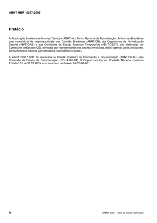 Licença de uso exclusivo para Petrobras S/A
               Cópia impressa pelo Sistema Target CENWeb


ABNT NBR 15287:2005




Prefácio

A Associação Brasileira de Normas Técnicas (ABNT) é o Fórum Nacional de Normalização. As Normas Brasileiras,
cujo conteúdo é de responsabilidade dos Comitês Brasileiros (ABNT/CB), dos Organismos de Normalização
Setorial (ABNT/ONS) e das Comissões de Estudo Especiais Temporárias (ABNT/CEET), são elaboradas por
Comissões de Estudo (CE), formadas por representantes dos setores envolvidos, delas fazendo parte: produtores,
consumidores e neutros (universidades, laboratórios e outros).

A ABNT NBR 15287 foi elaborada no Comitê Brasileiro de Informação e Documentação (ABNT/CB-14), pela
Comissão de Estudo de Documentação (CE-14:000.01). O Projeto circulou em Consulta Nacional conforme
Edital nº 03, de 31.03.2005, com o número de Projeto 14:000.01-001.




iv                                                                         ©ABNT 2005 - Todos os direitos reservados
 