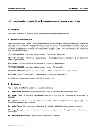 Licença de uso exclusivo para Petrobras S/A
             Cópia impressa pelo Sistema Target CENWeb


NORMA BRASILEIRA                                                                       ABNT NBR 15287:2005




Informação e documentação — Projeto de pesquisa — Apresentação


1     Objetivo
Esta Norma estabelece os princípios gerais para apresentação de projetos de pesquisa.


2     Referências normativas
As normas relacionadas a seguir contêm disposições que, ao serem citadas neste texto, constituem prescrições
para esta Norma. As edições indicadas estavam em vigor no momento desta publicação. Como toda norma está
sujeita à revisão, recomenda-se àqueles que realizam acordos com base nesta que verifiquem a conveniência de
se usarem as edições mais recentes das normas citadas a seguir. A ABNT possui a informação das normas em
vigor em um dado momento.

ABNT NBR 6023:2002 – Informação e documentação – Referências – Elaboração

ABNT NBR 6024:2003 – Informação e documentação – Numeração progressiva das seções de um documento
escrito – Apresentação

ABNT NBR 6027:2003 – Informação e documentação – Sumário – Apresentação

ABNT NBR 6034:2004 – Informação e documentação – Índice – Apresentação

ABNT NBR 10520:2002 – Informação e documentação – Citações em documentos – Apresentação

ABNT NBR 12225:2004 – Informação e documentação – Lombada – Apresentação

IBGE. Norma de apresentação tabular. 3. ed. Rio de Janeiro, 1993


3     Definições
Para os efeitos desta Norma, aplicam-se as seguintes definições:

3.1    abreviatura: Representação de uma palavra por meio de alguma(s) de suas sílabas ou letras.

3.2 anexo: Texto ou documento não elaborado pelo autor, que serve de fundamentação, comprovação e
ilustração.

3.3 apêndice: Texto ou documento elaborado pelo autor, a fim de complementar sua argumentação, sem
prejuízo da unidade nuclear do trabalho.

3.4    autor: Pessoa física responsável pela criação do conteúdo intelectual ou artístico de um documento.

3.5 capa: Proteção externa do trabalho sobre a qual se imprimem as informações indispensáveis à sua
identificação.

3.6    elementos pós-textuais: Elementos que complementam o trabalho.




©ABNT 2005 - Todos os direitos reservados                                                                    1
 