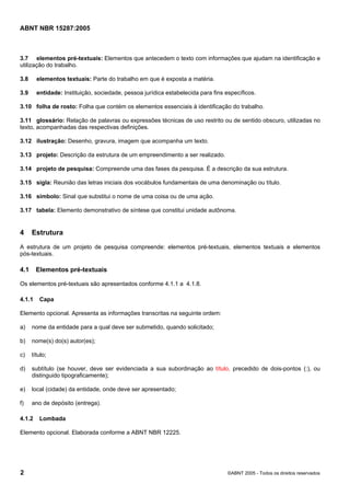 Licença de uso exclusivo para Petrobras S/A
                 Cópia impressa pelo Sistema Target CENWeb

ABNT NBR 15287:2005



3.7 elementos pré-textuais: Elementos que antecedem o texto com informações que ajudam na identificação e
utilização do trabalho.

3.8     elementos textuais: Parte do trabalho em que é exposta a matéria.

3.9     entidade: Instituição, sociedade, pessoa jurídica estabelecida para fins específicos.

3.10 folha de rosto: Folha que contém os elementos essenciais à identificação do trabalho.

3.11 glossário: Relação de palavras ou expressões técnicas de uso restrito ou de sentido obscuro, utilizadas no
texto, acompanhadas das respectivas definições.

3.12 ilustração: Desenho, gravura, imagem que acompanha um texto.

3.13 projeto: Descrição da estrutura de um empreendimento a ser realizado.

3.14 projeto de pesquisa: Compreende uma das fases da pesquisa. É a descrição da sua estrutura.

3.15 sigla: Reunião das letras iniciais dos vocábulos fundamentais de uma denominação ou título.

3.16 símbolo: Sinal que substitui o nome de uma coisa ou de uma ação.

3.17 tabela: Elemento demonstrativo de síntese que constitui unidade autônoma.


4     Estrutura
A estrutura de um projeto de pesquisa compreende: elementos pré-textuais, elementos textuais e elementos
pós-textuais.

4.1     Elementos pré-textuais

Os elementos pré-textuais são apresentados conforme 4.1.1 a 4.1.8.

4.1.1    Capa

Elemento opcional. Apresenta as informações transcritas na seguinte ordem:

a)    nome da entidade para a qual deve ser submetido, quando solicitado;

b)    nome(s) do(s) autor(es);

c)    título;

d)    subtítulo (se houver, deve ser evidenciada a sua subordinação ao título, precedido de dois-pontos (:), ou
      distinguido tipograficamente);

e)    local (cidade) da entidade, onde deve ser apresentado;

f)    ano de depósito (entrega).

4.1.2    Lombada

Elemento opcional. Elaborada conforme a ABNT NBR 12225.




2                                                                                 ©ABNT 2005 - Todos os direitos reservados
 