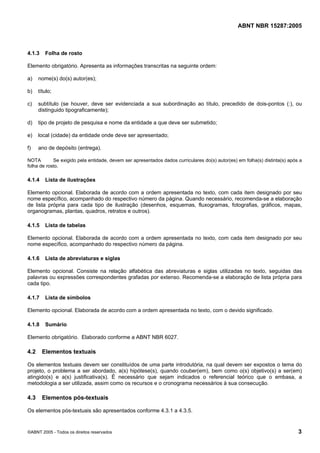 Licença de uso exclusivo para Petrobras S/A
                Cópia impressa pelo Sistema Target CENWeb


                                                                                                ABNT NBR 15287:2005



4.1.3    Folha de rosto

Elemento obrigatório. Apresenta as informações transcritas na seguinte ordem:

a)    nome(s) do(s) autor(es);

b)    título;

c)    subtítulo (se houver, deve ser evidenciada a sua subordinação ao título, precedido de dois-pontos (:), ou
      distinguido tipograficamente);

d)    tipo de projeto de pesquisa e nome da entidade a que deve ser submetido;

e)    local (cidade) da entidade onde deve ser apresentado;

f)    ano de depósito (entrega).

NOTA        Se exigido pela entidade, devem ser apresentados dados curriculares do(s) autor(es) em folha(s) distinta(s) após a
folha de rosto.

4.1.4    Lista de ilustrações

Elemento opcional. Elaborada de acordo com a ordem apresentada no texto, com cada item designado por seu
nome específico, acompanhado do respectivo número da página. Quando necessário, recomenda-se a elaboração
de lista própria para cada tipo de ilustração (desenhos, esquemas, fluxogramas, fotografias, gráficos, mapas,
organogramas, plantas, quadros, retratos e outros).

4.1.5    Lista de tabelas

Elemento opcional. Elaborada de acordo com a ordem apresentada no texto, com cada item designado por seu
nome específico, acompanhado do respectivo número da página.

4.1.6    Lista de abreviaturas e siglas

Elemento opcional. Consiste na relação alfabética das abreviaturas e siglas utilizadas no texto, seguidas das
palavras ou expressões correspondentes grafadas por extenso. Recomenda-se a elaboração de lista própria para
cada tipo.

4.1.7    Lista de símbolos

Elemento opcional. Elaborada de acordo com a ordem apresentada no texto, com o devido significado.

4.1.8    Sumário

Elemento obrigatório. Elaborado conforme a ABNT NBR 6027.

4.2     Elementos textuais

Os elementos textuais devem ser constituídos de uma parte introdutória, na qual devem ser expostos o tema do
projeto, o problema a ser abordado, a(s) hipótese(s), quando couber(em), bem como o(s) objetivo(s) a ser(em)
atingido(s) e a(s) justificativa(s). É necessário que sejam indicados o referencial teórico que o embasa, a
metodologia a ser utilizada, assim como os recursos e o cronograma necessários à sua consecução.

4.3     Elementos pós-textuais

Os elementos pós-textuais são apresentados conforme 4.3.1 a 4.3.5.


©ABNT 2005 - Todos os direitos reservados                                                                                   3
 