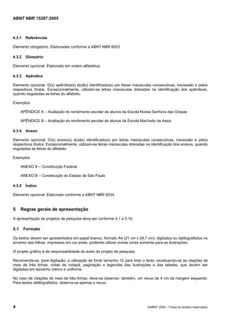 Licença de uso exclusivo para Petrobras S/A
                 Cópia impressa pelo Sistema Target CENWeb

ABNT NBR 15287:2005



4.3.1   Referências

Elemento obrigatório. Elaboradas conforme a ABNT NBR 6023.

4.3.2   Glossário

Elemento opcional. Elaborado em ordem alfabética.

4.3.3   Apêndice

Elemento opcional. O(s) apêndice(s) é(são) identificado(s) por letras maiúsculas consecutivas, travessão e pelos
respectivos títulos. Excepcionalmente, utilizam-se letras maiúsculas dobradas na identificação dos apêndices,
quando esgotadas as letras do alfabeto.

Exemplos:

      APÊNDICE A – Avaliação do rendimento escolar de alunos da Escola Nossa Senhora das Graças

      APÊNDICE B – Avaliação do rendimento escolar de alunos da Escola Machado de Assis

4.3.4   Anexo

Elemento opcional. O(s) anexo(s) é(são) identificado(s) por letras maiúsculas consecutivas, travessão e pelos
respectivos títulos. Excepcionalmente, utilizam-se letras maiúsculas dobradas na identificação dos anexos, quando
esgotadas as letras do alfabeto.

Exemplos:

      ANEXO A – Constituição Federal

      ANEXO B – Constituição do Estado de São Paulo

4.3.5   Índice

Elemento opcional. Elaborado conforme a ABNT NBR 6034.


5     Regras gerais de apresentação
A apresentação de projetos de pesquisa deve ser conforme 5.1 a 5.10.

5.1     Formato

Os textos devem ser apresentados em papel branco, formato A4 (21 cm x 29,7 cm), digitados ou datilografados no
anverso das folhas, impressos em cor preta, podendo utilizar outras cores somente para as ilustrações.

O projeto gráfico é de responsabilidade do autor do projeto de pesquisa.

Recomenda-se, para digitação, a utilização de fonte tamanho 12 para todo o texto, excetuando-se as citações de
mais de três linhas, notas de rodapé, paginação e legendas das ilustrações e das tabelas, que devem ser
digitadas em tamanho menor e uniforme.

No caso de citações de mais de três linhas, deve-se observar, também, um recuo de 4 cm da margem esquerda.
Para textos datilografados, observa-se apenas o recuo.




4                                                                             ©ABNT 2005 - Todos os direitos reservados
 