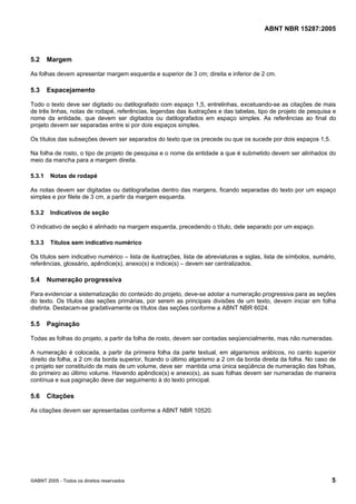 Licença de uso exclusivo para Petrobras S/A
              Cópia impressa pelo Sistema Target CENWeb

                                                                                          ABNT NBR 15287:2005



5.2     Margem

As folhas devem apresentar margem esquerda e superior de 3 cm; direita e inferior de 2 cm.

5.3     Espacejamento

Todo o texto deve ser digitado ou datilografado com espaço 1,5, entrelinhas, excetuando-se as citações de mais
de três linhas, notas de rodapé, referências, legendas das ilustrações e das tabelas, tipo de projeto de pesquisa e
nome da entidade, que devem ser digitados ou datilografados em espaço simples. As referências ao final do
projeto devem ser separadas entre si por dois espaços simples.

Os títulos das subseções devem ser separados do texto que os precede ou que os sucede por dois espaços 1,5.

Na folha de rosto, o tipo de projeto de pesquisa e o nome da entidade a que é submetido devem ser alinhados do
meio da mancha para a margem direita.

5.3.1    Notas de rodapé

As notas devem ser digitadas ou datilografadas dentro das margens, ficando separadas do texto por um espaço
simples e por filete de 3 cm, a partir da margem esquerda.

5.3.2    Indicativos de seção

O indicativo de seção é alinhado na margem esquerda, precedendo o título, dele separado por um espaço.

5.3.3    Títulos sem indicativo numérico

Os títulos sem indicativo numérico – lista de ilustrações, lista de abreviaturas e siglas, lista de símbolos, sumário,
referências, glossário, apêndice(s), anexo(s) e índice(s) – devem ser centralizados.

5.4     Numeração progressiva

Para evidenciar a sistematização do conteúdo do projeto, deve-se adotar a numeração progressiva para as seções
do texto. Os títulos das seções primárias, por serem as principais divisões de um texto, devem iniciar em folha
distinta. Destacam-se gradativamente os títulos das seções conforme a ABNT NBR 6024.

5.5     Paginação

Todas as folhas do projeto, a partir da folha de rosto, devem ser contadas seqüencialmente, mas não numeradas.

A numeração é colocada, a partir da primeira folha da parte textual, em algarismos arábicos, no canto superior
direito da folha, a 2 cm da borda superior, ficando o último algarismo a 2 cm da borda direita da folha. No caso de
o projeto ser constituído de mais de um volume, deve ser mantida uma única seqüência de numeração das folhas,
do primeiro ao último volume. Havendo apêndice(s) e anexo(s), as suas folhas devem ser numeradas de maneira
contínua e sua paginação deve dar seguimento à do texto principal.

5.6     Citações

As citações devem ser apresentadas conforme a ABNT NBR 10520.




©ABNT 2005 - Todos os direitos reservados                                                                           5
 