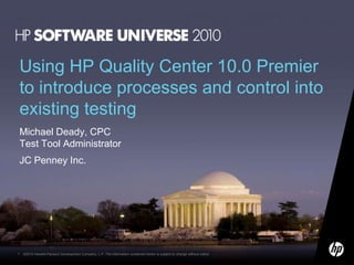 Using HP Quality Center 10.0 Premier
to introduce processes and control into
existing testing
Michael Deady, CPC
Test Tool Administrator
JC Penney Inc.




1   ©2010 Hewlett-Packard Development Company, L.P. The information contained herein is subject to change without notice
 