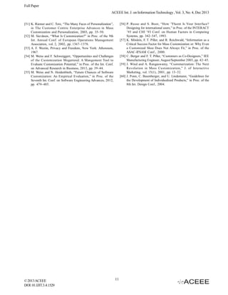 Full Paper
ACEEE Int. J. on Information Technology , Vol. 3, No. 4, Dec 2013
[56] P. Russo and S. Boor, “How ”Fluent Is Your Interface?
Designing for international users,” in Proc. of the INTERACT
’93 and CHI ’93 Conf. on Human Factors in Computing
Systems, pp. 342–347, 1993.
[57] K. Möslein, F. T. Piller, and R. Reichwald, “Information as a
Critical Success Factor for Mass Customization or: Why Even
a Customized Shoe Does Not Always Fit,” in Proc. of the
ASAC-IFSAM Conf., 2000.
[58] C. Berger and F. T. Piller, “Customers as Co-Designers,” IEE
Manufacturing Engineer, August/September 2003, pp. 42–45.
[59] J. Wind and A. Rangaswamy, “Customerization: The Next
Revolution in Mass Customization,” J. of Interactive
Marketing, vol. 15(1), 2001, pp. 13–32.
[60] J. Ponn, C. Baumberger, and U. Lindemann, “Guidelines for
the Development of Individualized Products,” in Proc. of the
8th Int. Design Conf., 2004.

[51] K. Riemer and C. Totz, “The Many Faces of Personalization”,
in The Customer Centric Enterprise Advances in Mass
Customization and Personalization, 2003, pp. 35–50.
[52] M. Sievänen, “What Is Customization?” in Proc. of the 9th
Int. Annual Conf. of European Operations Management
Association, vol. 2, 2002, pp. 1367–1378.
[53] A. F. Westin, Privacy and Freedom, New York: Atheneum,
1967.
[54] M. Weiss and F. Schweiggert, “Opportunities and Challenges
of the Customization Megatrend: A Mangement Tool to
Evaluate Customization Potential,” in Proc. of the Int. Conf.
on Advanced Research in Business, 2013, pp. 39–44.
[55] M. Weiss and N. Heidenbluth, “Future Chances of Software
Customization: An Empirical Evaluation,” in Proc. of the
Seventh Int. Conf. on Software Engineering Advances, 2012,
pp. 479–485.

© 2013 ACEEE
DOI: 01.IJIT.3.4.1529

11

 