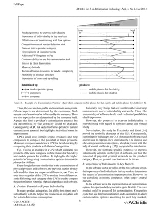Full Paper
ACEEE Int. J. on Information Technology , Vol. 3, No. 4, Dec 2013

Figure 1.

Example of a Customization Potential Chart which compares mobile phones for the elderly and mobile phones for children [54].

Generally, only things that are visible to others can help
communicate one’s individuality outwards. Thus, the
immateriality of software should result in limited possibilities
of self-expression.
However, the potential to express individuality is
overwhelming with regard to software games and virtual
reality.
Nevertheless, the study by Tractinsky and Zmiri [16]
proved the symbolic character of the GUI. Consequently,
customization that adapts the GUI of standard software could
also be used to express one’s individuality. The incisive use
of existing customization options, which is proven with the
help of several studies (e.g. [55]), supports this conclusion.
However, the software-specific potential to express
individuality depends on the type of software, just like the
potential of physical product depends on the product
category. Thus, no general conclusion can be drawn.

Thus, they are unchangeable and constitute weak points.
Others aspects are determined by the customers. Such
aspects could sometimes be influenced by the company. There
are also aspects that are determined by the company itself.
Aspects that limit a product’s customization potential but
are determined by the company could be changed.
Consequently, a CPC not only illustrates a product’s current
customization potential but highlights individual room for
improvement.
CPCs could also contain several products and help
companies to compare the potential of their products.
Moreover, companies could use a CPC for benchmarking by
comparing their products with those of competitors.
Fig. 1 shows an example of a CPC which compares two
products of the same company, mobile phones for the elderly
and mobile phones for children. It highlights the higher
potential of integrating customization options into mobile
phones for children.
Even though there are similarities in the customization of
physical products and software, the previous section already
indicated that there are important differences, too. Thus, we
used the categories of the CPC to analyze these differences.
In the following, each category of the CPC is used to compare
the customization potential of physical products and software.

B. Importance of Individuality in Key Markets
In the software sector as well as in the non-software sector,
the importance of individuality in the key markets determines
the success of customization implementation. However, in
our globalized economy, companies often supply several
markets.
In the software area, the implementation of customization
options for a particular key market is quite flexible. The core
product could be prepared for customization. Companies
could then use Internationalization and Localization to adapt
customization options according to each key market.

A. Product Potential to Express Individuality
In many product categories, the ability to express one’s
individuality with the help of the product is an important soft
fact which determines consumption.
© 2013 ACEEE
DOI: 01.IJIT.3.4.1529

6

 