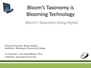 Bloom’s Taxonomy is
                     Blooming Technology
                    Bloom’s Taxonomy Going Digital




Primary Presenter: Maryly Skallos
Institution: Muskegon Community College

Co Presenter: Julia VanderMolen, Ph.D
Institution: Davenport University
 