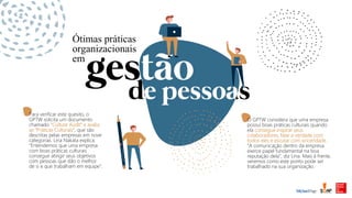 Para verificar este quesito, o
GPTW solicita um documento
chamado "Culture Audit" e avalia
as “Práticas Culturais”, que são
descritas pelas empresas em nove
categorias. Lina Nakata explica:
“Entendemos que uma empresa
com boas práticas culturais
consegue atingir seus objetivos
com pessoas que dão o melhor
de si e que trabalham em equipe”.
O GPTW considera que uma empresa
possui boas práticas culturais quando
ela consegue inspirar seus
colaboradores, falar a verdade com
todos eles e escutar com sinceridade.
“A comunicação dentro da empresa
exerce papel fundamental na boa
reputação dela”, diz Lina. Mais à frente,
veremos como este ponto pode ser
trabalhado na sua organização.
Ótimas práticas
organizacionais
em
 