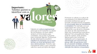 da empresa
Importante:
Talentos querem se
identificar com os
Falando em cultura organizacional:
preocupe-se em transmitir os valores
da sua empresa. Um bom salário
ainda é um forte atrativo para
candidatos, mas já não é suficiente
para conquistar talentos. Profissionais
de alto desempenho escolhem
trabalhar em empresas com as quais
tenham um forte alinhamento com
seus valores pessoais. Portanto, seja
transparente sobre o que a empresa
valoriza e quais princípios ela segue.
Promover os valores e a cultura de
sua empresa é um diferencial para
encontrar profissionais que se
tornarão verdadeiramente engajados.
A comunicação deve ser transparente
e verdadeira. Por exemplo: se a sua
organização tem como código de
vestimenta o uso de terno e gravata,
isso deve ser dito claramente. Ao
fazer isso, é possível que você perca
talentos? Sim, provavelmente. Mas,
pode ter certeza, serão atraídos
apenas perfis que combinam
realmente com a organização. A
identificação com essa forma de
pensar, além de aproximar você
de um possível candidato, também
funciona como um instrumento de
retenção dos talentos conquistados.
 