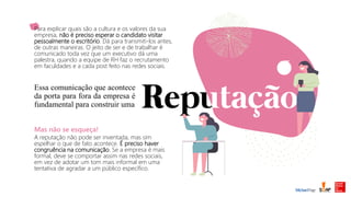 Essa comunicação que acontece
da porta para fora da empresa é
fundamental para construir uma
Para explicar quais são a cultura e os valores da sua
empresa, não é preciso esperar o candidato visitar
pessoalmente o escritório. Dá para transmiti-los antes,
de outras maneiras. O jeito de ser e de trabalhar é
comunicado toda vez que um executivo dá uma
palestra, quando a equipe de RH faz o recrutamento
em faculdades e a cada post feito nas redes sociais.
Mas não se esqueça!
A reputação não pode ser inventada, mas sim
espelhar o que de fato acontece. É preciso haver
congruência na comunicação. Se a empresa é mais
formal, deve se comportar assim nas redes sociais,
em vez de adotar um tom mais informal em uma
tentativa de agradar a um público específico.
 