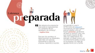 Não adianta uma empresa ter
boas práticas organizacionais
se o ambiente não for
agradável e de confiança”.
Liderança
Para que isso aconteça, os
líderes precisam ser preparados,
saber lidar com pessoas,
transmitindo a cultura da
empresa, inspirando e ouvindo.
- explica Lina.
Um exemplo é o que o
GPTW chama de Giftwork®:
recompensas com que o gestor
precisa trabalhar como se
fossem presentes, geralmente
de baixo ou nenhum custo, mas
que causam impacto de alto
valor nos colaboradores. Por
exemplo, um elogio sincero, um
reconhecimento público na área
ou na empresa, um vídeo de
agradecimento com a família.
 