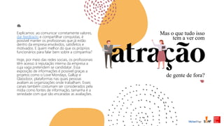 Mas o que tudo isso
tem a ver com
de gente de fora?
Explicamos: ao comunicar corretamente valores,
dar feedbacks e compartilhar conquistas, é
possível manter os profissionais que já estão
dentro da empresa envolvidos, satisfeitos e
motivados. E quem melhor do que os próprios
funcionários para falar bem sobre a companhia?
Hoje, por meio das redes sociais, os profissionais
têm acesso à reputação interna da empresa a
cuja vaga pretendem se candidatar. Essa
exposição de informações é possível graças a
projetos como o Love Mondays, Gallup e
Glassdoor, plataformas nas quais pessoas
avaliam as organizações onde trabalham. Esses
canais também costumam ser considerados pela
mídia como fontes de informação, tamanha é a
seriedade com que são encaradas as avaliações.
 