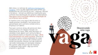 Além disso, os rankings de melhores empresas para
trabalhar, como aqueles elaborados pelo GPTW, que
atualmente são cerca de 40 por ano - regionais, setoriais
e temáticos -, tornam-se referências importantes para
conhecer essa classificação dos próprios colaboradores.
Veja agora como você pode melhorar a reputação da
sua empresa nesse sentido:
Descrevendo
uma vaga
Para que o anúncio atraia, ele precisa ser claro,
sucinto e franco em relação à função e às
expectativas do cargo. Nele, evite descrever um
candidato irreal, alguém sem nenhuma falha e
que preencha todos os requisitos da vaga – afinal,
você está lidando com seres humanos. Informe as
principais funções e responsabilidades do cargo,
ressaltando de que maneira ele contribui para a
missão da empresa. Pessoas com alto potencial
não estão interessadas em atividades isoladas;
elas querem saber de que tipo de empresas
e realizações farão parte – algo que tenha
propósito e significado.
A maneira como uma vaga é descrita atrai ou
repele possíveis candidatos. Isso porque essa
apresentação será o primeiro contato entre a
empresa e um talento.
 