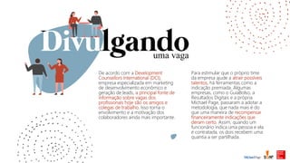 uma vaga
De acordo com a Development
Counsellors International (DCI),
empresa especializada em marketing
de desenvolvimento econômico e
geração de leads, a principal fonte de
informação sobre vagas dos
profissionais hoje são os amigos e
colegas de trabalho. Isso torna o
envolvimento e a motivação dos
colaboradores ainda mais importante.
Para estimular que o próprio time
da empresa ajude a atrair possíveis
talentos, há ferramentas como a
indicação premiada. Algumas
empresas, como o GuiaBolso, a
Resultados Digitais e a própria
Michael Page, passaram a adotar a
metodologia, que nada mais é do
que uma maneira de recompensar
financeiramente indicações que
deram certo. Assim, quando um
funcionário indica uma pessoa e ela
é contratada, os dois recebem uma
quantia a ser partilhada.
 