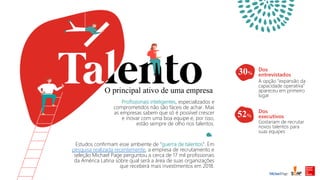 O principal ativo de uma empresa
Profissionais inteligentes, especializados e
comprometidos não são fáceis de achar. Mas
as empresas sabem que só é possível crescer
e inovar com uma boa equipe e, por isso,
estão sempre de olho nos talentos.
Dos
entrevistados
A opção “expansão da
capacidade operativa”
apareceu em primeiro
lugar
Dos
executivos
Gostariam de recrutar
novos talentos para
suas equipes
Estudos confirmam esse ambiente de “guerra de talentos”. Em
pesquisa realizada recentemente, a empresa de recrutamento e
seleção Michael Page perguntou a cerca de 17 mil profissionais
da América Latina sobre qual será a área de suas organizações
que receberá mais investimentos em 2018.
52%
30%
 