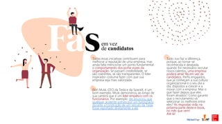 em vez
de candidatos
Todas essas iniciativas contribuem para
melhorar a reputação de uma empresa, mas
ainda falta mencionar um ponto fundamental:
o comportamento dos porta-vozes da
organização. Se passam credibilidade, se
são coerentes, se são transparentes. O líder
inspirador costuma fazer com que sua
empresa seja mais valorizada.
Elon Musk, CEO da Tesla e da SpaceX, é um
bom exemplo. Musk demonstrou ao longo de
sua carreira que é um líder empático com os
funcionários. Por exemplo: ele anunciou que
qualquer acidente sofrido por um funcionário
durante a construção de um veículo da Tesla
fosse reportado diretamente a ele.
Tudo isso faz a diferença,
porque, ao tornar-se
reconhecida e desejada,
quando for necessário recrutar
novos talentos, uma empresa
poderá atrair fãs em vez de
candidatos. Perfis engajados,
que já conheçam a sua cultura
organizacional e o seu dia a
dia, dispostos a crescer e a
inovar com a empresa. Mas o
que fazer depois que eles
foram atraídos? Como garantir
que o recrutamento vá
selecionar os melhores entre
eles? As respostas virão na
próxima parte deste e-book,
no mês que vem!
Até lá!
 