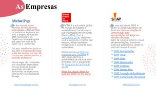 www.soap.com.br
No mercado desde 2003, a
SOAP é a empresa pioneira no
Brasil em oferecer soluções de
comunicação para
apresentações estratégicas e
reuniões decisivas.
Além de construir roteiro e visual
de apresentações, ensinamos
tudo que aprendemos nesses 15
anos em nossos 8 cursos:
SOAP Apresentações
SOAP Visual
SOAP Slides
SOAP Apresentador
SOAP Confiança
SOAP Elevator Pitch
SOAP Formação de Facilitadores
SOAP Comunicação Interpessoal
O GPTW é a autoridade global
no mundo do trabalho e
especialista em transformar a
sua organização em um Great
Place to Work. Com a
Consultoria GPTW, ajudamos
você a aproveitar o melhor das
pessoas, atingir resultados
excepcionais e, acima de tudo,
sustentáveis.
Reconhecemos as Melhores
Empresas para Trabalhar e,
além disso, abrimos a
possibilidade de valorizar mais
empresas com o lançamento
do Programa de Certificação
GPTW.
Better for people. Better for
business. Better for the world
www.gptw.com.br
Um dos maiores players
mundiais em recrutamento
especializado, a Michael Page
foi fundada na Inglaterra, em
1976, e chegou ao Brasil em
2000. Somos parte do
PageGroup, uma rede global
que opera em mais de 30
países nos 5 continentes.
Por aqui, trabalhamos todos os
dias com o propósito de mudar
a vida das pessoas por meio de
um dos seus maiores sonhos: a
ascensão profissional.
Nossas vagas são conduzidas
por consultores especialistas
em suas áreas de atuação,
garantindo um melhor
alinhamento de expectativas
junto ao RH e ao requisitante
da vaga.
www.michaelpage.com.br
As Empresas
 