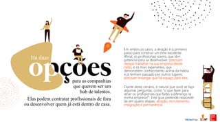 para as companhias
que querem ser um
hub de talentos.
Há duas
Elas podem contratar profissionais de fora
ou desenvolver quem já está dentro de casa.
Em ambos os casos, a atração é o primeiro
passo para construir um time excelente.
Afinal, os profissionais jovens, que têm
potencial para se desenvolver, precisam
desejar trabalhar na sua empresa desde
cedo, e os mais experientes, que
demonstrem conhecimento acima da média
e já tenham passado por outros lugares,
precisam enxergar que há espaço para eles.
Diante deste cenário, é natural que você se faça
algumas perguntas, como “o que fazer para
atrair os profissionais que farão a diferença na
minha empresa?”. Este guia pretende respondê-
las em quatro etapas: atração, recrutamento,
integração e permanência.
 