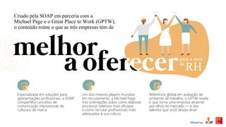 Criado pela SOAP em parceria com a
Michael Page e o Great Place to Work (GPTW),
o conteúdo reúne o que as três empresas têm de
Especializada em soluções para
apresentações profissionais, a SOAP
compartilha conceitos de
comunicação interpessoal, de
cultura e de marca
Um dos maiores players mundiais
em recrutamento, a Michael Page
traz orientações sobre como elaborar
processos seletivos mais eficazes
e como recrutar profissionais mais
adequados à sua cultura
Referência global em avaliação de
ambiente de trabalho, o GPTW revela
o que torna uma empresa atraente
aos olhos do mercado — e dos
talentos que você deseja atrair
para a área
de
RH
 