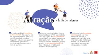 - Ímãs de talentos
A consultoria global Great Place
to Work (GPTW) elabora uma lista
das organizações mais desejadas
pelos profissionais e realiza
frequentes estudos que ajudam a
compreender como essas
empresas transformam-se em
ímãs de talentos.
De acordo com Lina Nakata, gerente
de conteúdo do GPTW, o segredo é a
“boa reputação”. As 150 companhias
que entraram no ranking brasileiro de
2017 receberam, em média, 55 mil
currículos no ano, ante 45 mil no ano
anterior — um aumento de 22%. E
tudo indica que, em 2018, este
aumento será ainda maior.
Atualmente, com ferramentas
e técnicas cada vez mais
adequadas de seleção,
quanto mais currículos uma
empresa recebe, melhor, pois
maiores são as chances de
contratar os talentos mais
cobiçados do mercado.
 
