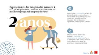 Isso porque a monotonia, a falta de
perspectiva de crescimento e a
necessidade de se adequar a uma
rotina sem possibilidade de
inovação são verdadeiros
repelentes para os jovens talentos
O crescimento dentro da
empresa transmite um
sentimento de progresso. Se a
sua empresa tem uma cultura de
crescimento, não deixe de
promover essa característica
Representantes das denominadas gerações Y
e Z, principalmente, tendem a permanecer no
mesmo emprego por um período curto:
 