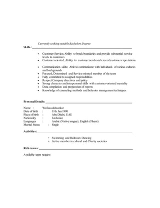Currently seeking suitable BachelorsDegree
Skills: _____________________________________________________________________
 Customer Service; Ability to break boundaries and provide substantial service
levels to customers
 Customer oriented; Ability to customer needs and exceed customer expectations
 Communication skills; Able to communicate with individuals of various cultures
and backgrounds
 Focused, Determined and Service oriented member of the team
 Fully committed to assigned responsibilities
 Respect Company directives and policy
 Strong character and interpersonal skills with customer-oriented mentality
 Data compilation and preparation of reports
 Knowledge of counseling methods and behavior management techniques
Personal Details: ____________________________________________________________
Name : Wafaasalahsankar
Date of birth : 11th Jan 1990
Place of birth : Abu Dhabi, UAE
Nationality : Jordanian
Languages : Arabic (Native tongue); English (Fluent)
Marital Status : Single
Activities: __________________________________________________________________
• Swimming and Ballroom Dancing
• Active member in cultural and Charity societies
References: _________________________________________________________________
Available upon request
 