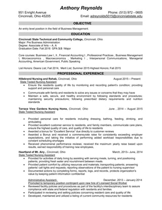 OBJECTIVE
An entry level position in the field of Business Management.
EDUCATION
Cincinnati State Technical and Community College, Cincinnati, Ohio
Major: Pre Business Administration
Degree: Associate of Arts – A. A
Graduation Date: Fall 2016 GPA 3.5 / Major
Core courses: Business Law l , ll , Financial Accounting I , Professional Practices , Business Management
l, Microeconomics , Macroeconomics , Marketing l , Interpersonal Communications, Managerial
Accounting, American Government, Public Speaking
List Honors: Deans List; Fall 2014, Merit List; Summer 2015 Highest Honors; Fall 2015
PROFESSIONAL EXPERIENCE
Hillebrand Nursing and Rehab, Cincinnati, Ohio August 2015 – Present
State Tested Nursing Assistant
 Ensure the residents quality of life by monitoring and recording patient’s condition; providing
support and personal care
 Communicate with family and residents to solve any issues or concerns that they may have
 Maintain a safe, secure, and healthy environment by following standards and procedures;
maintaining security precautions; following prescribed dietary requirements and nutrition
standards
Terrace View Gardens Nursing Home, Cincinnati, Ohio June , 2014 – August 2015
State Tested Nursing Assistant
 Provided personal care for residents including dressing, bathing, feeding, drinking, and
ambulating
 Provided excellent customer service to residents, and family members, communicate care plans,
ensure the highest quality of care, and quality of life to residents
 Awarded a bonus for “Excellent Service” due directly to customer reviews
 Awarded a Bonus and received a commensurate raise for consistently exceeding employer
expectations, and taking the initiative of performing added workload responsibilities due to
constant scheduling shortages
 Received phenomenal performance reviews; received the maximum yearly raise based upon
results, earned responsibility of training new employees,
Heartland of Mt. Airy , Cincinnati, Ohio March, 2013– June, 2014
State Tested Nursing Assistant
 Provided for activities of daily living by assisting with serving meals, turning, and positioning
patients; providing fresh water and nourishment between meals
 Provided patient comfort by utilizing resources and materials; transporting patients; answering
patients' call lights and requests; reporting observations of the patient to nursing supervisor
 Documented actions by completing forms, reports, logs, and records, protects organization's
value by keeping patient information confidential
Administrative Assistant- December, 2013 – January 2014
Promoted to temporary position contingent upon new hire of Licensed Social Worker
 Reviewed facility policies and procedures as part of the facility's interdisciplinary team to assure
compliance with state and federal regulation with residents and families
 Participated in reviewing and setting policies concerning resident care and quality of life
 Developed, maintained and utilized a listing of current community resources for residents
Anthony Reynolds
951 Enright Avenue Phone: (513) 972 - 0605
Cincinnati, Ohio 45205 Email: adreynolds5015@cincinnatistate.edu
 