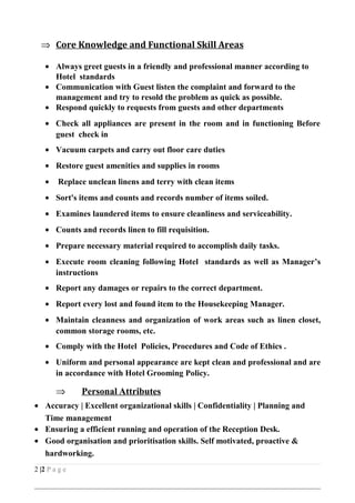 ⇒ Core Knowledge and Functional Skill Areas
• Always greet guests in a friendly and professional manner according to
Hotel standards
• Communication with Guest listen the complaint and forward to the
management and try to resold the problem as quick as possible.
• Respond quickly to requests from guests and other departments
• Check all appliances are present in the room and in functioning Before
guest check in
• Vacuum carpets and carry out floor care duties
• Restore guest amenities and supplies in rooms
• Replace unclean linens and terry with clean items
• Sort's items and counts and records number of items soiled.
• Examines laundered items to ensure cleanliness and serviceability.
• Counts and records linen to fill requisition.
• Prepare necessary material required to accomplish daily tasks.
• Execute room cleaning following Hotel standards as well as Manager’s
instructions
• Report any damages or repairs to the correct department.
• Report every lost and found item to the Housekeeping Manager.
• Maintain cleanness and organization of work areas such as linen closet,
common storage rooms, etc.
• Comply with the Hotel Policies, Procedures and Code of Ethics .
• Uniform and personal appearance are kept clean and professional and are
in accordance with Hotel Grooming Policy.
⇒ Personal Attributes
• Accuracy | Excellent organizational skills | Confidentiality | Planning and
Time management
• Ensuring a efficient running and operation of the Reception Desk.
• Good organisation and prioritisation skills. Self motivated, proactive &
hardworking.
2 |2 P a g e
 
