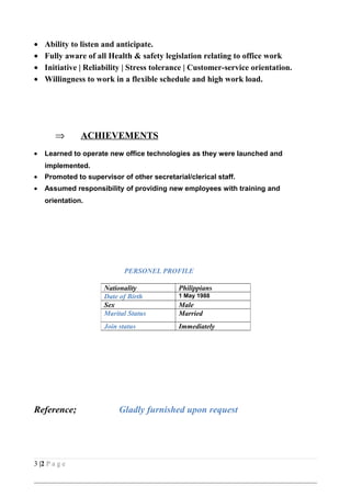 • Ability to listen and anticipate.
• Fully aware of all Health & safety legislation relating to office work
• Initiative | Reliability | Stress tolerance | Customer-service orientation.
• Willingness to work in a flexible schedule and high work load.
⇒ ACHIEVEMENTS
• Learned to operate new office technologies as they were launched and
implemented.
• Promoted to supervisor of other secretarial/clerical staff.
• Assumed responsibility of providing new employees with training and
orientation.
PERSONEL PROFILE
Reference; Gladly furnished upon request
3 |2 P a g e
Nationality Philippians
Date of Birth 1 May 1988
Sex Male
Marital Status Married
Join status Immediately
 