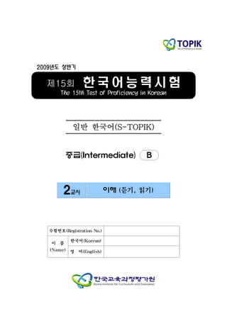 2009년도 상반기


  제15회          한국어능력시험
       The 15th Test of Proficiency in Korean




            일반 한국어(S-TOPIK)


          중급(Intermediate)           B



        2교시                 이해 (듣기, 읽기)




   수험번호(Registration No.)

           한국어(Korean)
    이 름
   (Name) 영 어(English)
 