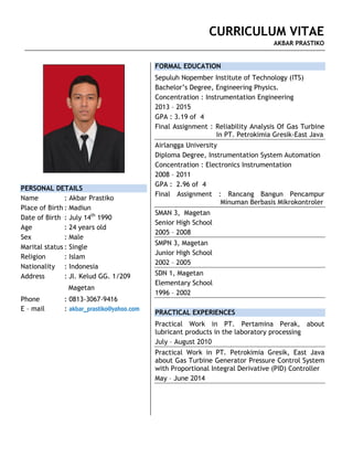 CURRICULUM VITAE
AKBAR PRASTIKO
PERSONAL DETAILS
Name : Akbar Prastiko
Place of Birth : Madiun
Date of Birth : July 14th
1990
Age : 24 years old
Sex : Male
Marital status : Single
Religion : Islam
Nationality : Indonesia
Address : Jl. Kelud GG. 1/209
Magetan
Phone : 0813-3067-9416
E – mail : akbar_prastiko@yahoo.com
FORMAL EDUCATION
Sepuluh Nopember Institute of Technology (ITS)
Bachelor’s Degree, Engineering Physics.
Concentration : Instrumentation Engineering
2013 – 2015
GPA : 3.19 of 4
Final Assignment : Reliability Analysis Of Gas Turbine
In PT. Petrokimia Gresik-East Java
Airlangga University
Diploma Degree, Instrumentation System Automation
Concentration : Electronics Instrumentation
2008 – 2011
GPA : 2.96 of 4
Final Assignment : Rancang Bangun Pencampur
Minuman Berbasis Mikrokontroler
SMAN 3, Magetan
Senior High School
2005 – 2008
SMPN 3, Magetan
Junior High School
2002 – 2005
SDN 1, Magetan
Elementary School
1996 – 2002
PRACTICAL EXPERIENCES
Practical Work in PT. Pertamina Perak, about
lubricant products in the laboratory processing
July – August 2010
Practical Work in PT. Petrokimia Gresik, East Java
about Gas Turbine Generator Pressure Control System
with Proportional Integral Derivative (PID) Controller
May – June 2014
CURRICULUM VITAE
AKBAR PRASTIKO
 